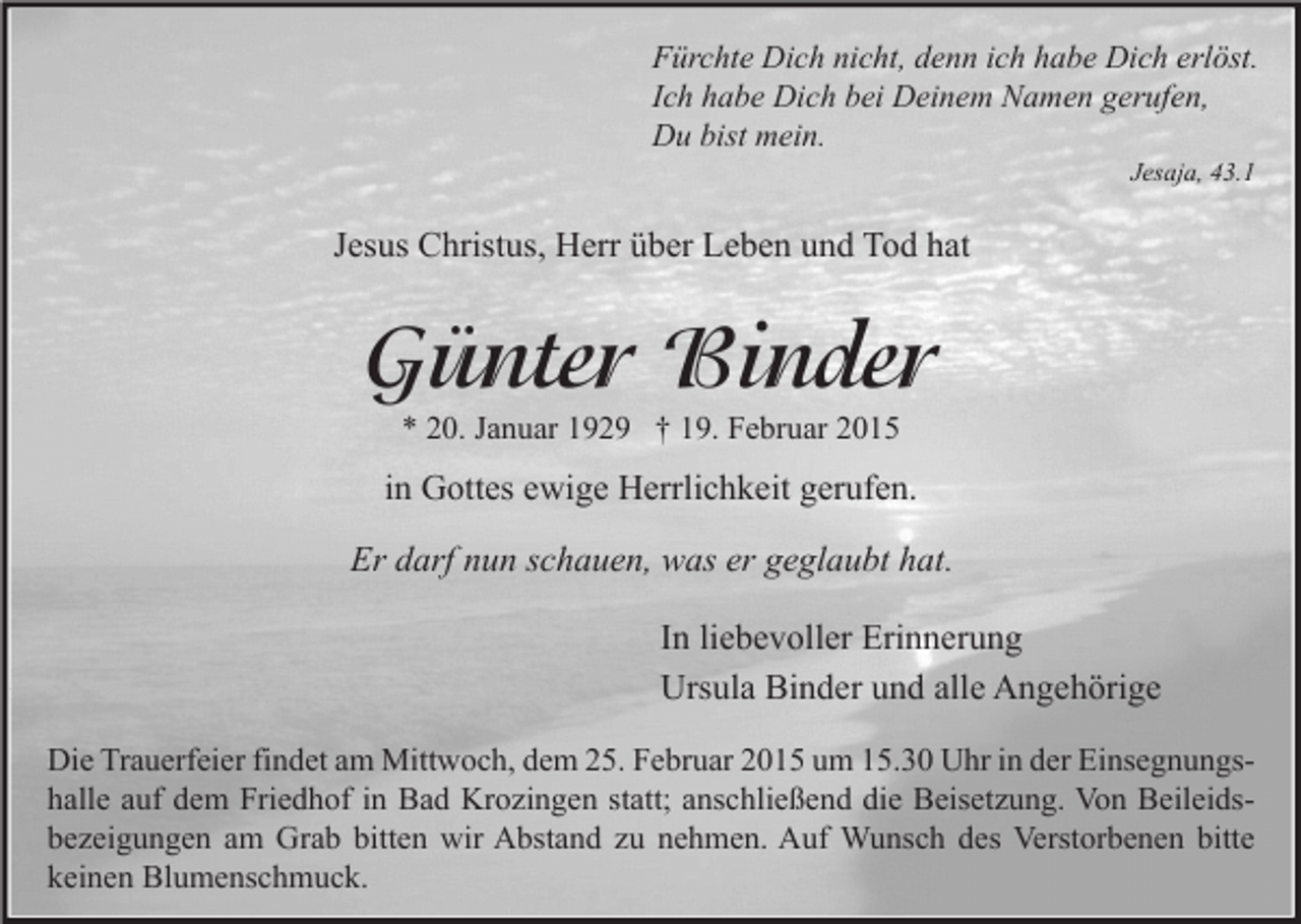 <p>Fürchte Dich nicht, denn ich habe Dich erlöst.<br />Ich habe Dich bei Deinem Namen gerufen,<br />Du bist mein.<br />Jesaja, 43.1</p><p>Jesus Christus, Herr über Leben und Tod hat</p><p>Günter Binder<br />* 20. Januar 1929 † 19. Februar 2015</p><p>in Gottes ewige Herrlichkeit gerufen.<br />Er darf nun schauen, was er geglaubt hat.<br />In liebevoller Erinnerung<br />Ursula Binder und alle Angehörige<br />Die Trauerfeier findet am Mittwoch, dem 25. Februar 2015 um 15.30 Uhr in der Einsegnungshalle auf dem Friedhof in Bad Krozingen statt; anschließend die Beisetzung. Von Beileidsbezeigungen am Grab bitten wir Abstand zu nehmen. Auf Wunsch des Verstorbenen bitte<br />keinen Blumenschmuck.</p>