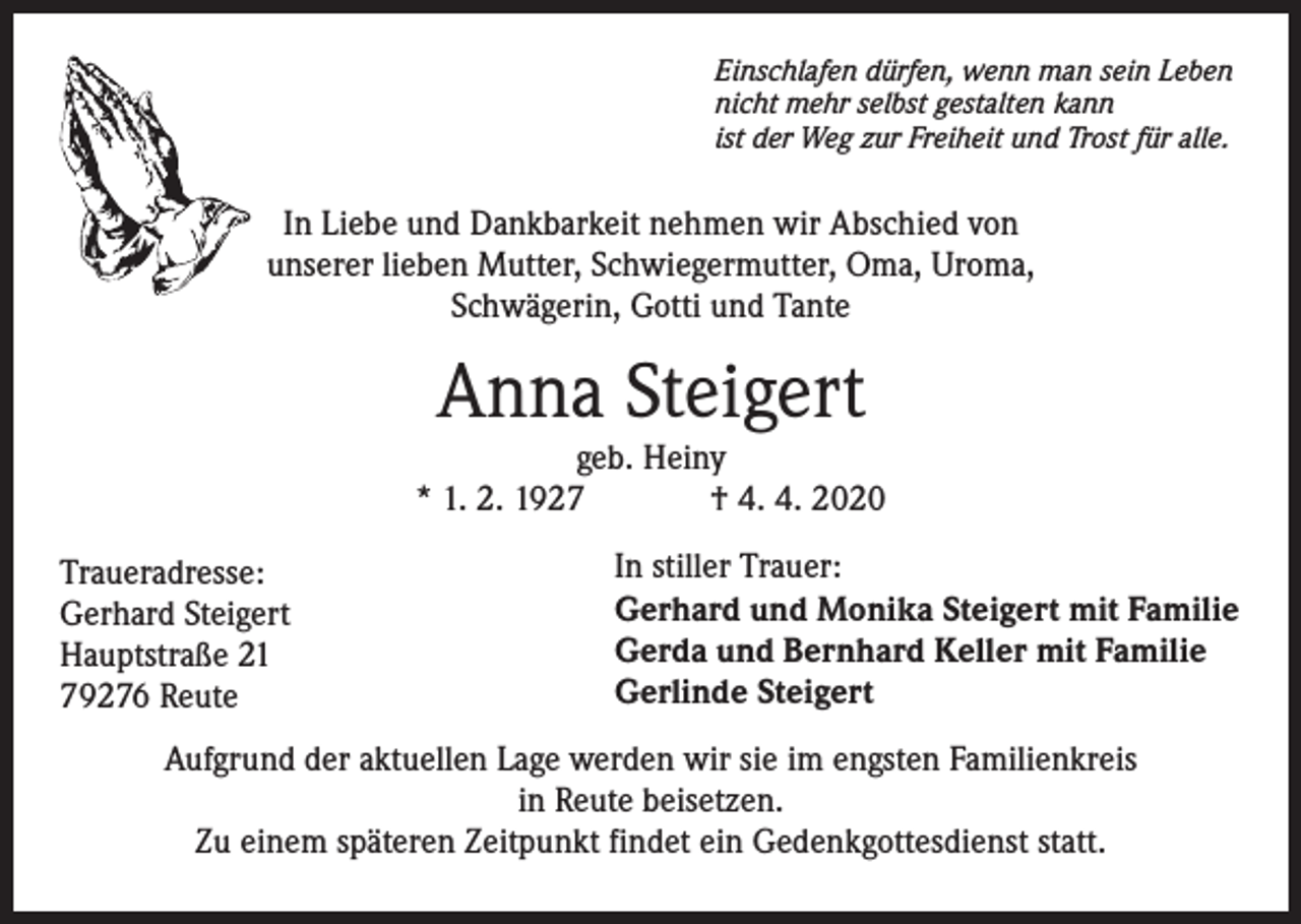 <p>Einschlafen dürfen, wenn man sein Leben<br />nicht mehr selbst gestalten kann<br />ist der Weg zur Freiheit und Trost für alle.</p><p>In Liebe und Dankbarkeit nehmen wir Abschied von<br />unserer lieben Mutter, Schwiegermutter, Oma, Uroma,<br />Schwägerin, Gotti und Tante</p><p>Anna Steigert</p><p>geb. Heiny<br />* 1. 2. 1927<br />† 4. 4. 2020<br />Traueradresse:<br />Gerhard Steigert<br />Hauptstraße 21<br />79276 Reute</p><p>In stiller Trauer:<br />Gerhard und Monika Steigert mit Familie<br />Gerda und Bernhard Keller mit Familie<br />Gerlinde Steigert</p><p>Aufgrund der aktuellen Lage werden wir sie im engsten Familienkreis<br />in Reute beisetzen.<br />Zu einem späteren Zeitpunkt findet ein Gedenkgottesdienst statt.</p>