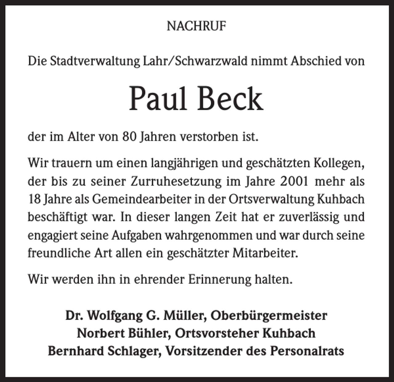 <p>NACHRUF<br />Die Stadtverwaltung Lahr/Schwarzwald nimmt Abschied von</p><p>Paul Beck<br />der im Alter von 80 Jahren verstorben ist.<br />Wir trauern um einen langjährigen und geschätzten Kollegen,<br />der bis zu seiner Zurruhesetzung im Jahre 2001 mehr als<br />18 Jahre als Gemeindearbeiter in der Ortsverwaltung Kuhbach<br />beschäftigt war. In dieser langen Zeit hat er zuverlässig und<br />engagiert seine Aufgaben wahrgenommen und war durch seine<br />freundliche Art allen ein geschätzter Mitarbeiter.<br />Wir werden ihn in ehrender Erinnerung halten.<br />Dr. Wolfgang G. Müller, Oberbürgermeister<br />Norbert Bühler, Ortsvorsteher Kuhbach<br />Bernhard Schlager, Vorsitzender des Personalrats</p>