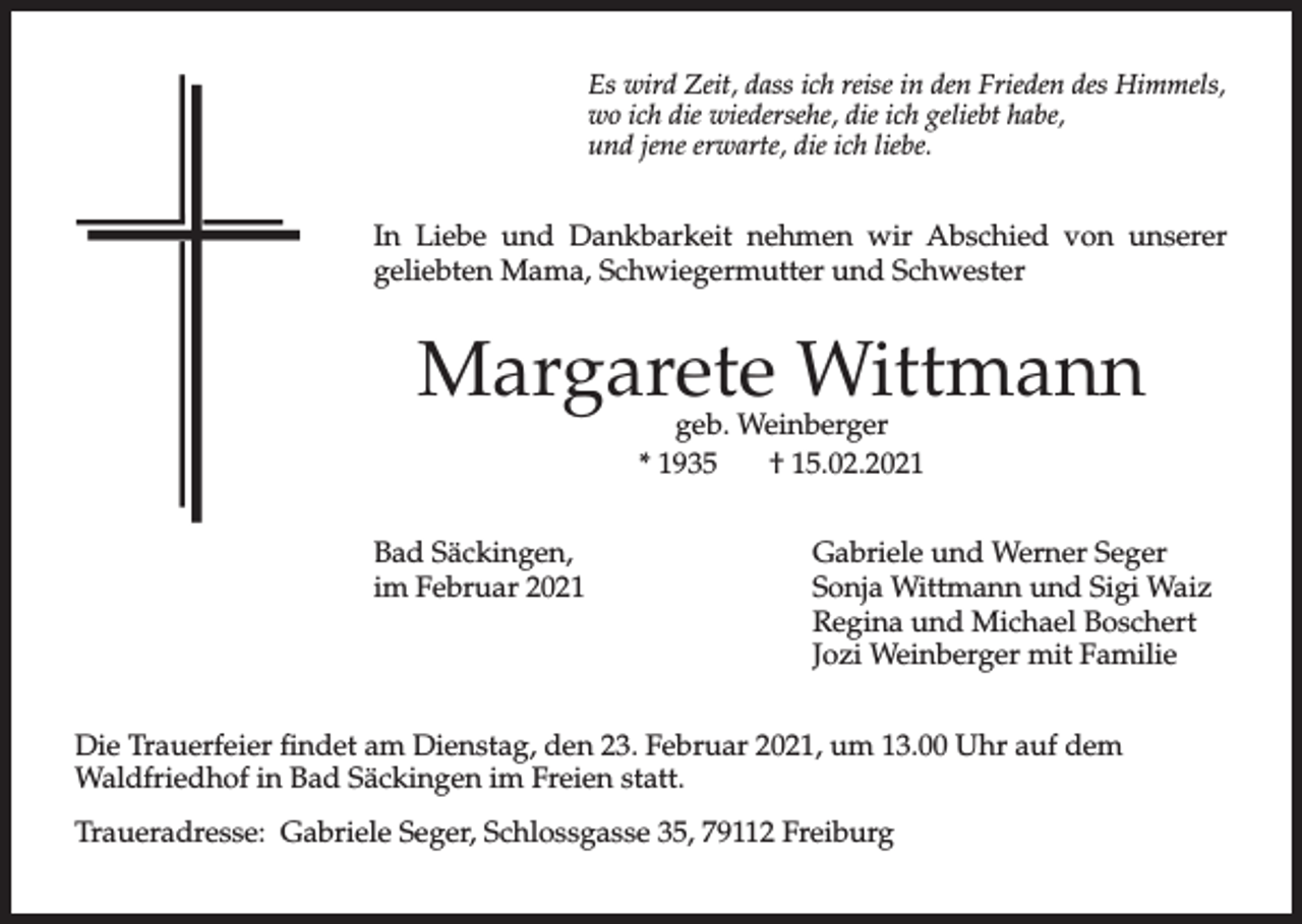 <p>Es wird Zeit, dass ich reise in den Frieden des Himmels,<br />wo ich die wiedersehe, die ich geliebt habe,<br />und jene erwarte, die ich liebe.</p><p>In Liebe und Dankbarkeit nehmen wir Abschied von unserer<br />geliebten Mama, Schwiegermutter und Schwester</p><p>Margarete Wittmann<br />geb. Weinberger<br />* 1935<br />† 15.02.2021</p><p>Bad Säckingen,<br />im Februar 2021</p><p>Gabriele und Werner Seger<br />Sonja Wittmann und Sigi Waiz<br />Regina und Michael Boschert<br />Jozi Weinberger mit Familie</p><p>Die Trauerfeier findet am Dienstag, den 23. Februar 2021, um 13.00 Uhr auf dem<br />Waldfriedhof in Bad Säckingen im Freien statt.<br />Traueradresse: Gabriele Seger, Schlossgasse 35, 79112 Freiburg</p>