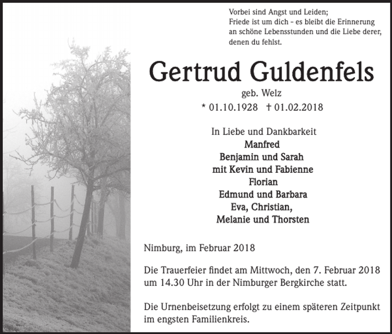 <p>VVorbei<br />or b ei sisind<br />n d Angst<br />A n gst uund<br />n d LLeiden;<br />ei d e n;<br />Friede<br />ist um<br />es bleibt<br />Fri<br />e d e ist<br />u m dich<br />di c h -- es<br />b l ei bt die<br />di e Erinnerung<br />Eri n n er u n g<br />aann sschöne<br />c h ö n e Lebensstunden<br />L e b e nsst u n d e n uund<br />n d di<br />e Li<br />e b e dderer,<br />er er,<br />die<br />Liebe<br />ddenen<br />e n e n ddu<br />u ffehlst.<br />e hlst.</p><p>g e b. Welz<br />W el z<br />geb.<br />** 01.10.1928<br />0 1. 1 0. 1 9 2 8 †<br />† 01.02.2018<br />0 1. 0 2. 2 0 1 8<br />IInn Liebe<br />Li e b e und<br />u n d Dankbarkeit<br />D a n k b ar k eit</p><p>Ni<br />Nimburg,<br />m b ur g, i im<br />m FFebruar<br />e br u ar 22018<br />0 18<br />Di<br />Die<br />e TrTrauerfeier<br />a u erf ei er ﬁﬁndet<br />n d et aam<br />m Mittwoch,<br />Mitt w o c h, den<br />d e n 7.<br />7. Februar<br />F e br uar<br />um<br />u m 14.30<br />1 4. 3 0 Uhr<br />U hr iin<br />n dder<br />er Nimburger<br />Ni m b ur g er BBergkirche<br />er g kir c h e ststatt.<br />at t.<br />Die<br />Urnenbeisetzung<br />erfolgt<br />einem<br />Di e Ur<br />n e n b eis et z u n g erf<br />ol gt zzu<br />u ei<br />n e m sspäteren<br />p ät er e n Zeitpunkt<br />Z eit p u n kt<br />im<br />i m engsten<br />e n gst e n Familienkreis.<br />F a mili e n kr eis.</p>