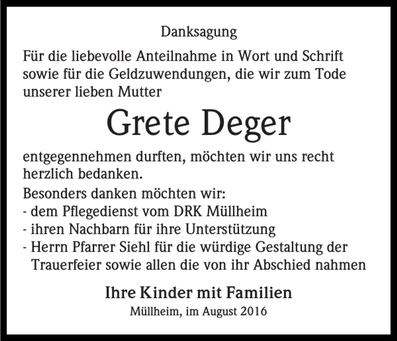<p>Danksagung<br />Für die liebevolle Anteilnahme in Wort und Schrift<br />sowie für die Geldzuwendungen, die wir zum Tode<br />unserer lieben Mutter</p><p>Grete Deger<br />entgegennehmen durften, möchten wir uns recht<br />herzlich bedanken.<br />Besonders danken möchten wir:<br />- dem Pflegedienst vom DRK Müllheim<br />- ihren Nachbarn für ihre Unterstützung<br />- Herrn Pfarrer Siehl für die würdige Gestaltung der<br />Trauerfeier sowie allen die von ihr Abschied nahmen<br />Ihre Kinder mit Familien<br />Müllheim, im August 2016</p>