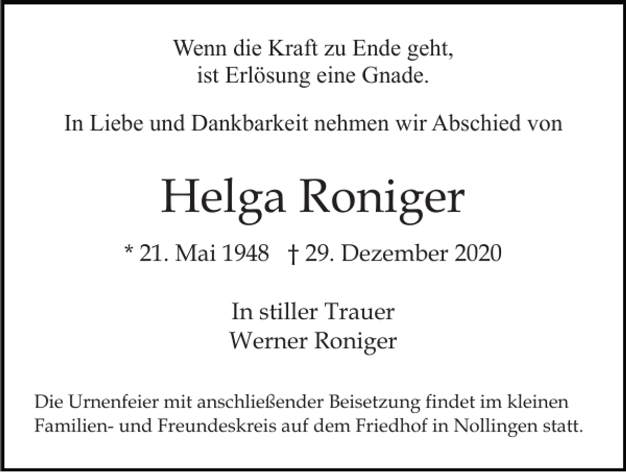 <p>Wenn die Kraft zu Ende geht,<br />ist Erlösung eine Gnade.<br />In Liebe und Dankbarkeit nehmen wir Abschied von</p><p>Helga Roniger<br />* 21. Mai 1948 † 29. Dezember 2020<br />In stiller Trauer<br />Werner Roniger<br />Die Urnenfeier mit anschließender Beisetzung findet im kleinen<br />Familien- und Freundeskreis auf dem Friedhof in Nollingen statt.</p>