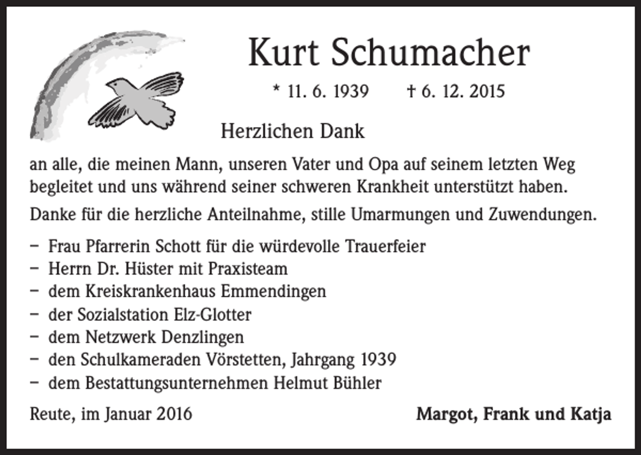 <p>Kurt Schumacher<br />* 11. 6. 1939 † 6. 12. 2015</p><p>Herzlichen Dank<br />an alle, die meinen Mann, unseren Vater und Opa auf seinem letzten Weg<br />begleitet und uns während seiner schweren Krankheit unterstützt haben.<br />Danke für die herzliche Anteilnahme, stille Umarmungen und Zuwendungen.<br />– Frau Pfarrerin Schott für die würdevolle Trauerfeier<br />– Herrn Dr. Hüster mit Praxisteam<br />– dem Kreiskrankenhaus Emmendingen<br />– der Sozialstation Elz-Glotter<br />– dem Netzwerk Denzlingen<br />– den Schulkameraden Vörstetten, Jahrgang 1939<br />– dem Bestattungsunternehmen Helmut Bühler<br />Reute, im Januar 2016</p><p>Margot, Frank und Katja</p>