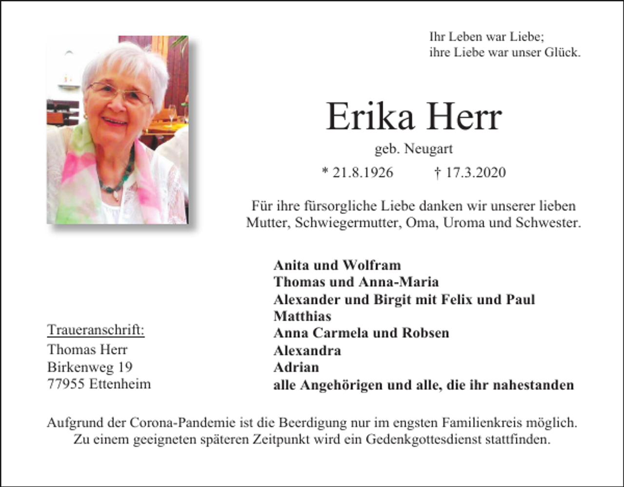 <p>Ihr Leben war Liebe;<br />ihre Liebe war unser Glück.</p><p>Erika Herr<br />geb. Neugart<br />* 21.8.1926</p><p>† 17.3.2020</p><p>Für ihre fürsorgliche Liebe danken wir unserer lieben<br />Mutter, Schwiegermutter, Oma, Uroma und Schwester.</p><p>Traueranschrift:<br />Thomas Herr<br />Birkenweg 19<br />77955 Ettenheim</p><p>Anita und Wolfram<br />Thomas und Anna-Maria<br />Alexander und Birgit mit Felix und Paul<br />Matthias<br />Anna Carmela und Robsen<br />Alexandra<br />Adrian<br />alle Angehörigen und alle, die ihr nahestanden</p><p>Aufgrund der Corona-Pandemie ist die Beerdigung nur im engsten Familienkreis möglich.<br />Zu einem geeigneten späteren Zeitpunkt wird ein Gedenkgottesdienst stattfinden.</p>
