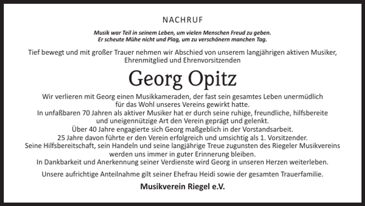 <p>NACHRUF<br />Musik war Teil in seinem Leben, um vielen Menschen Freud zu geben.<br />Er scheute Mühe nicht und Plag, um zu verschönern manchen Tag.</p><p>Tief bewegt und mit großer Trauer nehmen wir Abschied von unserem langjährigen aktiven Musiker,<br />Ehrenmitglied und Ehrenvorsitzenden</p><p>Georg Opitz</p><p>Wir verlieren mit Georg einen Musikkameraden, der fast sein gesamtes Leben unermüdlich<br />für das Wohl unseres Vereins gewirkt hatte.<br />In unfaßbaren 70 Jahren als aktiver Musiker hat er durch seine ruhige, freundliche, hilfsbereite<br />und uneigennützige Art den Verein geprägt und gelenkt.<br />Über 40 Jahre engagierte sich Georg maßgeblich in der Vorstandsarbeit.<br />25 Jahre davon führte er den Verein erfolgreich und umsichtig als 1. Vorsitzender.<br />Seine Hilfsbereitschaft, sein Handeln und seine langjährige Treue zugunsten des Riegeler Musikvereins<br />werden uns immer in guter Erinnerung bleiben.<br />In Dankbarkeit und Anerkennung seiner Verdienste wird Georg in unseren Herzen weiterleben.<br />Unsere aufrichtige Anteilnahme gilt seiner Ehefrau Heidi sowie der gesamten Trauerfamilie.</p><p>Musikverein Riegel e.V.</p>