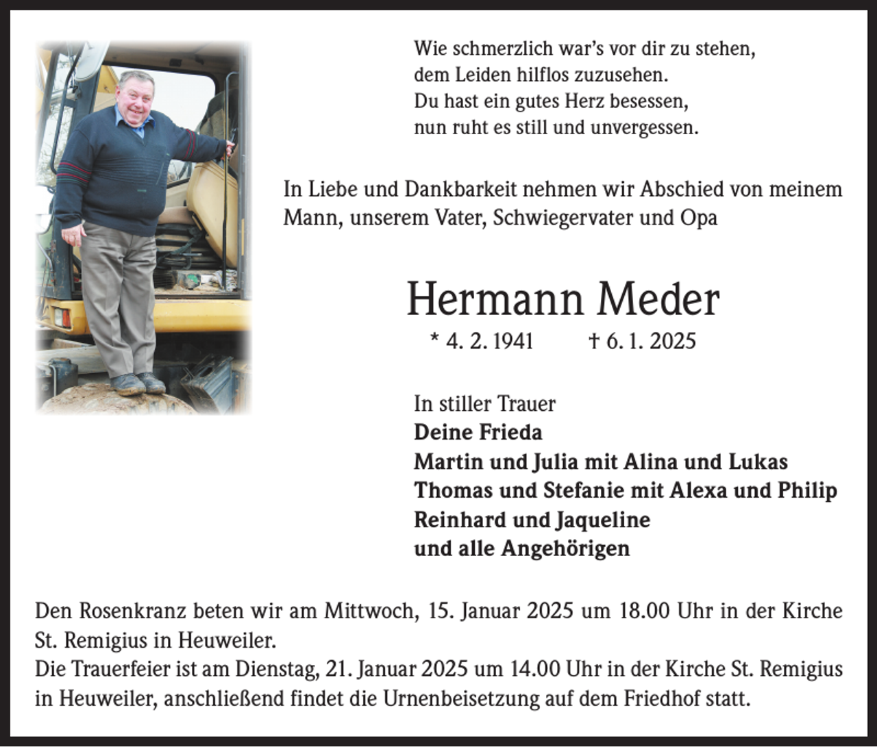 <p>Wie schmerzlich war’s vor dir zu stehen,<br />dem Leiden hilflos zuzusehen.<br />Du hast ein gutes Herz besessen,<br />nun ruht es still und unvergessen.</p><p>In Liebe und Dankbarkeit nehmen wir Abschied von meinem<br />Mann, unserem Vater, Schwiegervater und Opa</p><p>Hermann Meder<br />* 4. 2. 1941</p><p>† 6. 1. 2025</p><p>In stiller Trauer<br />Deine Frieda<br />Martin und Julia mit Alina und Lukas<br />Thomas und Stefanie mit Alexa und Philip<br />Reinhard und Jaqueline<br />und alle Angehörigen<br />Den Rosenkranz beten wir am Mittwoch, 15. Januar 2025 um 18.00 Uhr in der Kirche<br />St. Remigius in Heuweiler.<br />Die Trauerfeier ist am Dienstag, 21. Januar 2025 um 14.00 Uhr in der Kirche St. Remigius<br />in Heuweiler, anschließend findet die Urnenbeisetzung auf dem Friedhof statt.</p>