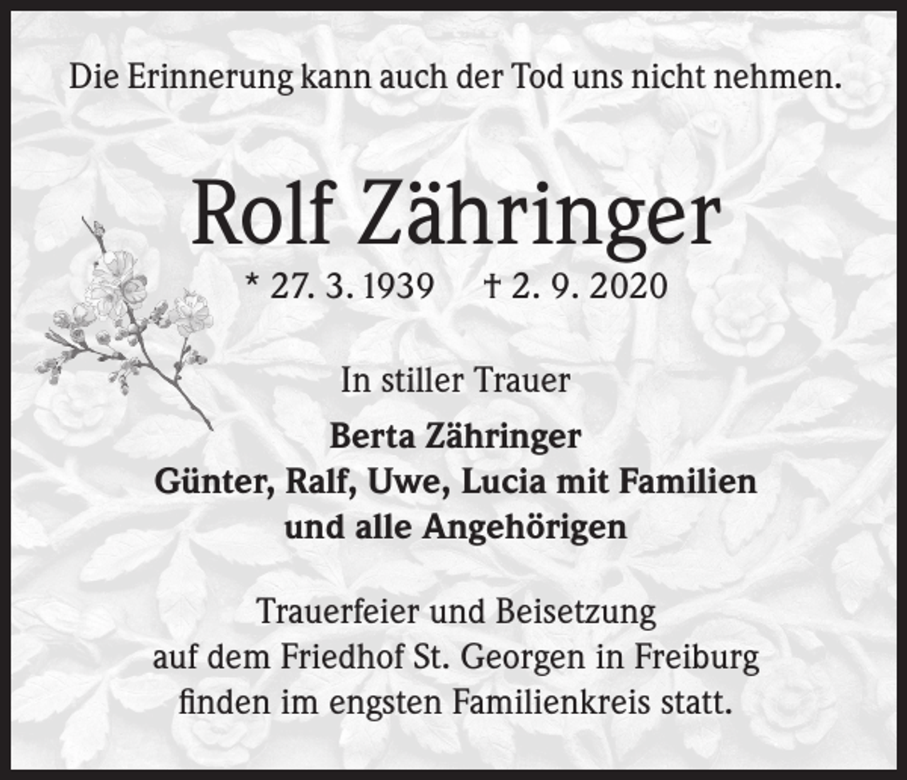 <p>Die Erinnerung kann auch der Tod uns nicht nehmen.</p><p>Rolf Zähringer<br />* 27. 3. 1939</p><p>† 2. 9. 2020</p><p>In stiller Trauer<br />Berta Zähringer<br />Günter, Ralf, Uwe, Lucia mit Familien<br />und alle Angehörigen<br />Trauerfeier und Beisetzung<br />auf dem Friedhof St. Georgen in Freiburg<br />finden im engsten Familienkreis statt.</p>