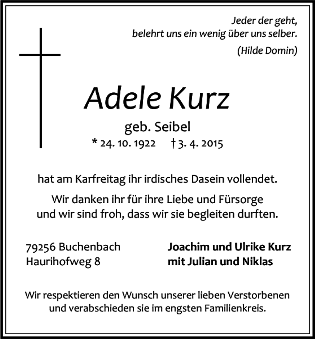 <p>Jeder der geht,<br />belehrt uns ein wenig über uns selber.<br />(Hilde Domin)</p><p>Adele Kurz<br />geb. Seibel</p><p>* 24. 10. 1922</p><p>† 3. 4. 2015</p><p>hat am Karfreitag ihr irdisches Dasein vollendet.<br />Wir danken ihr für ihre Liebe und Fürsorge<br />und wir sind froh, dass wir sie begleiten durften.<br />79256 Buchenbach<br />Haurihofweg 8</p><p>Joachim und Ulrike Kurz<br />mit Julian und Niklas</p><p>Wir respektieren den Wunsch unserer lieben Verstorbenen<br />und verabschieden sie im engsten Familienkreis.</p>