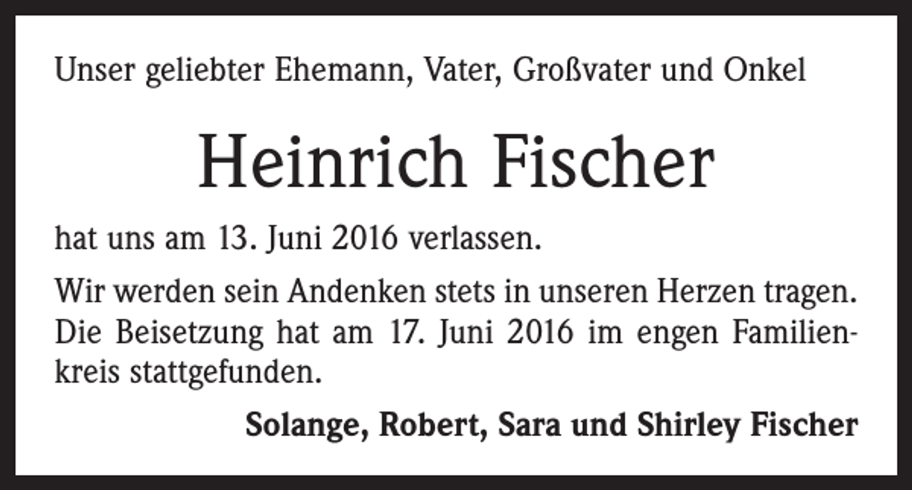 <p>Unser geliebter Ehemann, Vater, Großvater und Onkel</p><p>Heinrich Fischer<br />hat uns am 13. Juni 2016 verlassen.<br />Wir werden sein Andenken stets in unseren Herzen tragen.<br />Die Beisetzung hat am 17. Juni 2016 im engen Familienkreis stattgefunden.<br />Solange, Robert, Sara und Shirley Fischer</p>