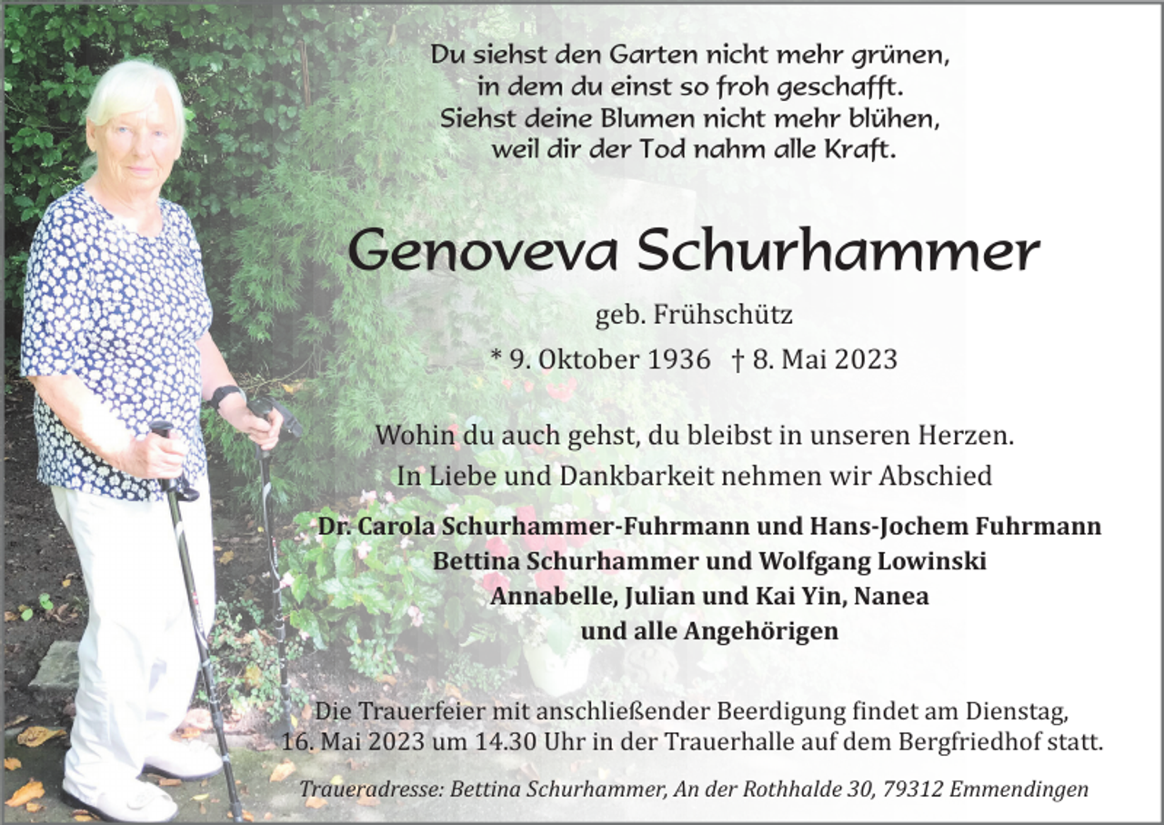 <p>Du siehst den Garten nicht mehr grünen,<br />in dem du einst so froh geschafft.<br />Siehst deine Blumen nicht mehr blühen,<br />weil dir der Tod nahm alle Kraft.</p><p>Genoveva Schurhammer<br />geb. Frühschütz<br />* 9. Oktober 1936 † 8. Mai 2023<br />Wohin du auch gehst, du bleibst in unseren Herzen.<br />In Liebe und Dankbarkeit nehmen wir Abschied<br />Dr. Carola Schurhammer­Fuhrmann und Hans­Jochem Fuhrmann<br />Bettina Schurhammer und Wolfgang Lowinski<br />Annabelle, Julian und Kai Yin, Nanea<br />und alle Angehörigen<br />Die Trauerfeier mit anschließender Beerdigung �indet am Dienstag,<br />16. Mai 2023 um 14.30 Uhr in der Trauerhalle auf dem Bergfriedhof statt.<br />Traueradresse: Bettina Schurhammer, An der Rothhalde 30, 79312 Emmendingen</p>