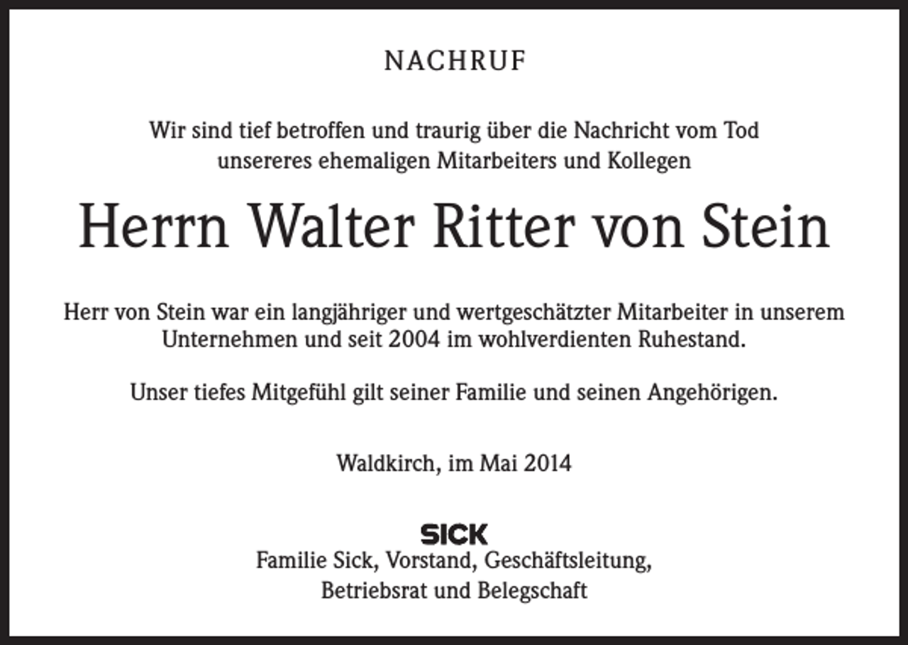 <p>NACH R U F<br />Wir sind tief betroffen und traurig über die Nachricht vom Tod<br />unsereres ehemaligen Mitarbeiters und Kollegen</p><p>Herrn Walter Ritter von Stein<br />Herr von Stein war ein langjähriger und wertgeschätzter Mitarbeiter in unserem<br />­Unternehmen und seit 2004 im wohlverdienten Ruhestand.<br />Unser tiefes Mitgefühl gilt seiner Familie und seinen Angehörigen.<br />Waldkirch, im Mai 2014</p><p>Familie Sick, Vorstand, Geschäftsleitung,<br />Betriebsrat und Belegschaft</p>