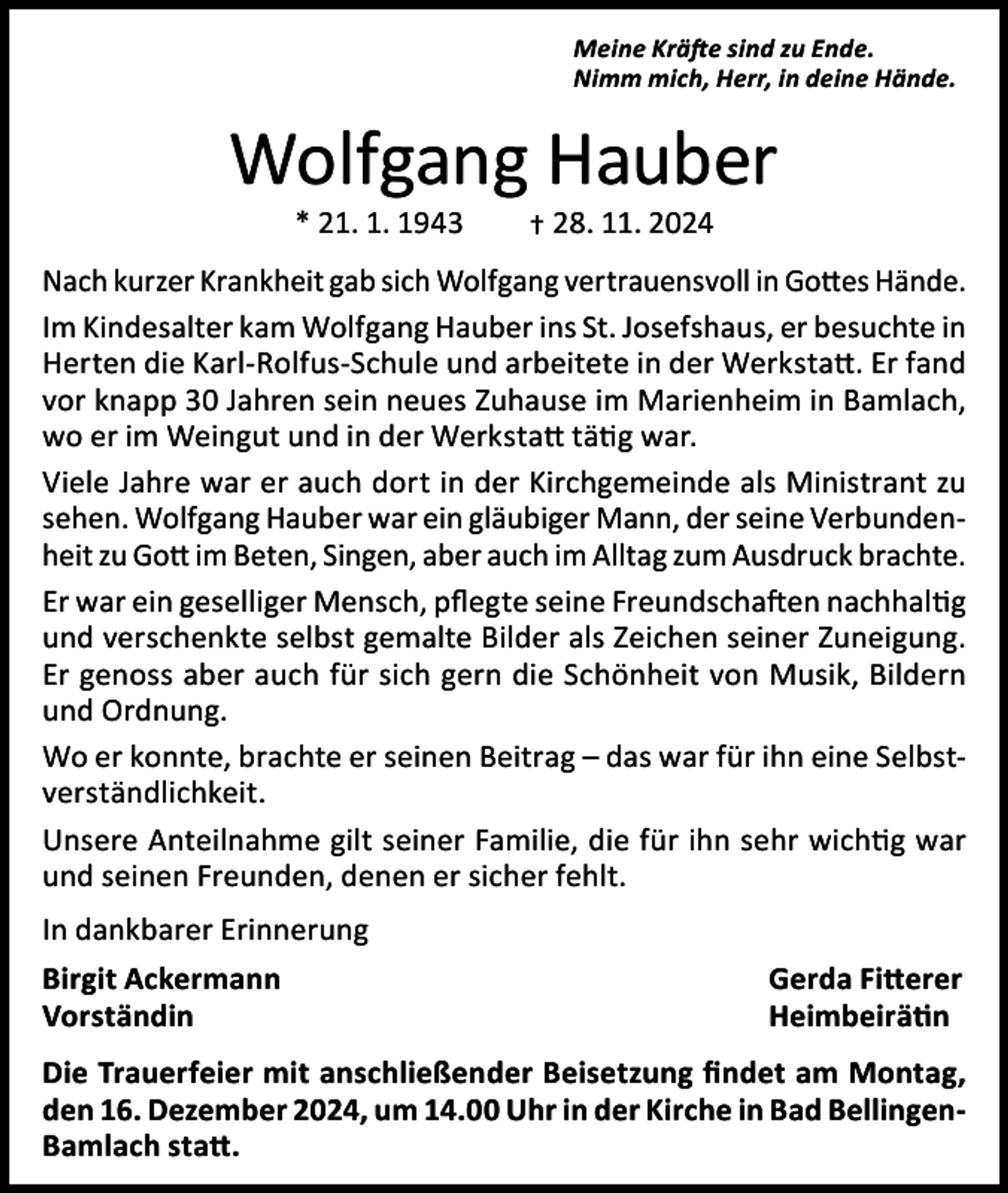 <p>Meine Kräfte sind zu Ende.<br />Nimm mich, Herr, in deine Hände.</p><p>Wolfgang Hauber<br />* 21. 1. 1943 † 28. 11. 2024</p><p>Nach kurzer Krankheit gab sich Wolfgang vertrauensvoll in Gottes Hände.<br />Im Kindesalter kam Wolfgang Hauber ins St. Josefshaus, er besuchte in<br />Herten die Karl-Rolfus-Schule und arbeitete in der Werkstatt. Er fand<br />vor knapp 30 Jahren sein neues Zuhause im Marienheim in Bamlach,<br />wo er im Weingut und in der Werkstatt tätig war.<br />Viele Jahre war er auch dort in der Kirchgemeinde als Ministrant zu<br />sehen. Wolfgang Hauber war ein gläubiger Mann, der seine Verbundenheit zu Gott im Beten, Singen, aber auch im Alltag zum Ausdruck brachte.<br />Er war ein geselliger Mensch, pflegte seine Freundschaften nachhaltig<br />und verschenkte selbst gemalte Bilder als Zeichen seiner Zuneigung.<br />Er genoss aber auch für sich gern die Schönheit von Musik, Bildern<br />und Ordnung.<br />Wo er konnte, brachte er seinen Beitrag – das war für ihn eine Selbstverständlichkeit.<br />Unsere Anteilnahme gilt seiner Familie, die für ihn sehr wichtig war<br />und seinen Freunden, denen er sicher fehlt.<br />In dankbarer Erinnerung<br />Birgit Ackermann<br />Vorständin</p><p>Gerda Fitterer<br />Heimbeirätin</p><p>Die Trauerfeier mit anschließender Beisetzung findet am Montag,<br />den 16. Dezember 2024, um 14.00 Uhr in der Kirche in Bad BellingenBamlach statt.</p>