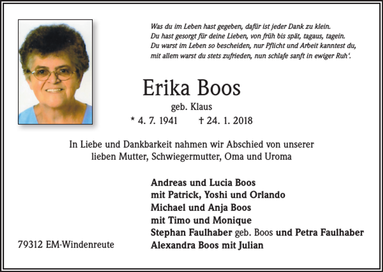 <p>Was du im Leben hast gegeben, dafür ist jeder Dank zu klein.<br />Du hast gesorgt für deine Lieben, von früh bis spät, tagaus, tagein.<br />Du warst im Leben so bescheiden, nur Pflicht und Arbeit kanntest du,<br />mit allem warst du stets zufrieden, nun schlafe sanft in ewiger Ruh‘.</p><p>Erika Boos</p><p>geb. Klaus<br />* 4. 7. 1941 † 24. 1. 2018<br />In Liebe und Dankbarkeit nahmen wir Abschied von unserer<br />lieben Mutter, Schwiegermutter, Oma und Uroma</p><p>79312 EM-Windenreute</p><p>Andreas und Lucia Boos<br />mit Patrick, Yoshi und Orlando<br />Michael und Anja Boos<br />mit Timo und Monique<br />Stephan Faulhaber geb. Boos und Petra Faulhaber<br />Alexandra Boos mit Julian</p>