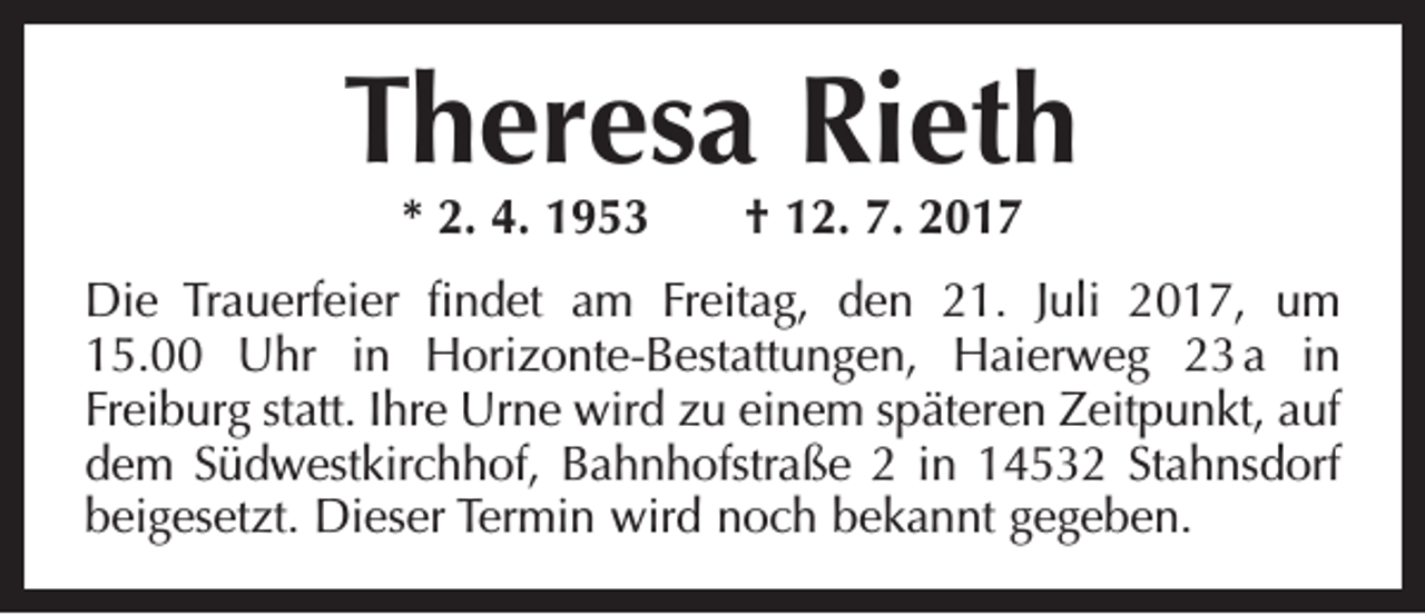 <p>Theresa Rieth<br />* 2. 4. 1953 † 12. 7. 2017</p><p>Die Trauerfeier findet am Freitag, den 21. Juli 2017, um<br />15.00 Uhr in Horizonte-Bestattungen, Haierweg 23<br />a in<br />­Freiburg statt. Ihre Urne wird zu einem späteren Zeitpunkt, auf<br />dem Südwestkirchhof, Bahnhofstraße 2 in 14532 Stahnsdorf<br />beigesetzt. Dieser Termin wird noch bekannt gegeben.</p>