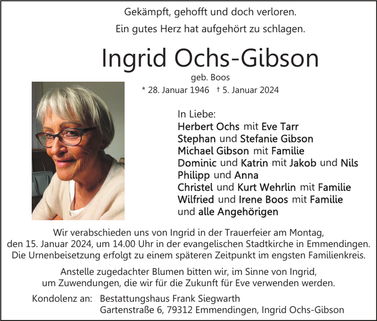<p>Gekämpft, gehofft und doch verloren.<br />Ein gutes Herz hat aufgehört zu schlagen.</p><p>Ingrid Ochs-Gibson<br />geb. Boos<br />* 28. Januar 1946 † 5. Januar 2024</p><p>In Liebe:<br />mit<br />und<br />mit<br />und<br />und<br />und<br />und</p><p>mit</p><p>und<br />mit<br />mit</p><p>und<br />Wir verabschieden uns von Ingrid in der Trauerfeier am Montag,<br />den 15. Januar 2024, um 14.00 Uhr in der evangelischen Stadtkirche in Emmendingen.<br />Die Urnenbeisetzung erfolgt zu einem späteren Zeitpunkt im engsten Familienkreis.<br />Anstelle zugedachter Blumen bitten wir, im Sinne von Ingrid,<br />um Zuwendungen, die wir für die Zukunft für Eve verwenden werden.<br />Kondolenz an: Bestattungshaus Frank Siegwarth<br />Gartenstraße 6, 79312 Emmendingen, Ingrid Ochs-Gibson</p>