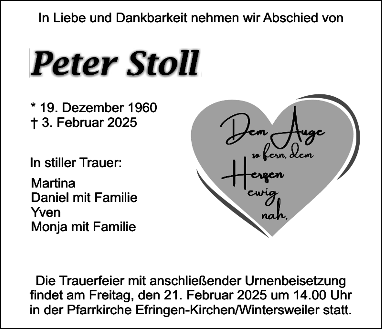 <p>In Liebe und Dankbarkeit nehmen wir Abschied von</p><p>Peter Stoll<br />* 19. Dezember 1960<br />† 3. Februar 2025<br />In stiller Trauer:<br />Martina<br />Daniel mit Familie<br />Yven<br />Monja mit Familie</p><p>Dem Auge<br />so fern, dem</p><p>Herzen</p><p>ewig<br />nah.</p><p>Die Trauerfeier mit anschließender Urnenbeisetzung<br />findet am Freitag, den 21. Februar 2025 um 14.00 Uhr<br />in der Pfarrkirche Efringen-Kirchen/Wintersweiler statt.</p>
