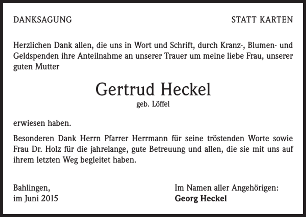 <p>DANKSAGUNG</p><p>STATT KARTEN</p><p>Herzlichen Dank allen, die uns in Wort und Schrift, durch Kranz-, Blumen- und<br />Geldspenden ihre Anteilnahme an unserer Trauer um meine liebe Frau, unserer<br />guten Mutter</p><p>Gertrud Heckel<br />geb. Löffel</p><p>erwiesen haben.<br />Besonderen Dank Herrn Pfarrer Herrmann für seine tröstenden Worte sowie<br />Frau Dr. Holz für die jahrelange, gute Betreuung und allen, die sie mit uns auf<br />ihrem letzten Weg begleitet haben.<br />Bahlingen,<br />im Juni 2015</p><p>Im Namen aller Angehörigen:<br />Georg Heckel</p>