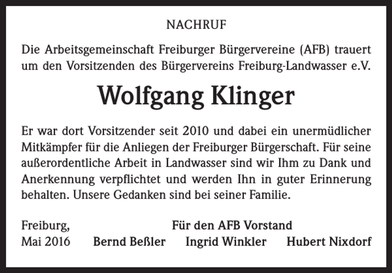 <p>NACHRUF<br />Die Arbeitsgemeinschaft Freiburger Bürgervereine (AFB) trauert<br />um den Vorsitzenden des Bürgervereins Freiburg-Landwasser e.V.</p><p>Wolfgang Klinger<br />Er war dort Vorsitzender seit 2010 und dabei ein unermüdlicher<br />Mitkämpfer für die Anliegen der Freiburger Bürgerschaft. Für ­seine<br />außerordentliche Arbeit in Landwasser sind wir Ihm zu Dank und<br />­Anerkennung verpflichtet und werden Ihn in guter Erinnerung<br />­behalten. Unsere Gedanken sind bei seiner Familie.<br />Freiburg,<br />Mai 2016</p><p>Für den AFB Vorstand<br />Bernd Beßler Ingrid Winkler Hubert Nixdorf</p>