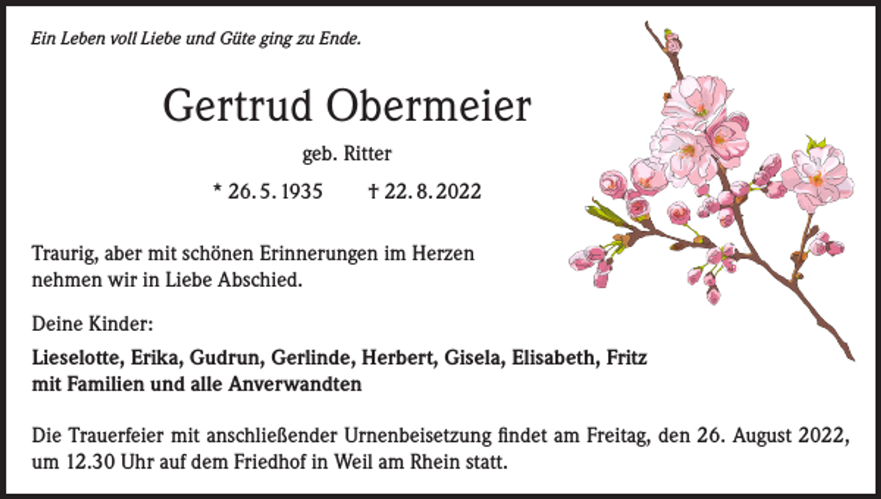 <p>Ein Leben voll Liebe und Güte ging zu Ende.</p><p>Gertrud Obermeier<br />geb. Ritter<br />* 26. 5. 1935 † 22. 8. 2022<br />Traurig, aber mit schönen Erinnerungen im Herzen<br />nehmen wir in Liebe Abschied.<br />Deine Kinder:<br />Lieselotte, Erika, Gudrun, Gerlinde, Herbert, Gisela, Elisabeth, Fritz<br />mit Familien und alle Anverwandten<br />Die Trauerfeier mit anschließender Urnenbeisetzung findet am Freitag, den 26. August 2022,<br />um 12.30 Uhr auf dem Friedhof in Weil am Rhein statt.</p>