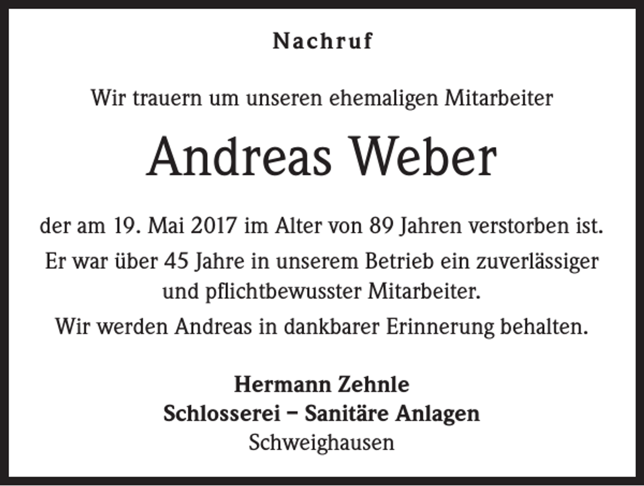 <p>Nachr uf<br />Wir trauern um unseren ehemaligen Mitarbeiter</p><p>Andreas Weber<br />der am 19. Mai 2017 im Alter von 89 Jahren verstorben ist.<br />Er war über 45 Jahre in unserem Betrieb ein zuverlässiger<br />und pflichtbewusster Mitarbeiter.<br />Wir werden Andreas in dankbarer Erinnerung behalten.<br />Hermann Zehnle<br />Schlosserei – Sanitäre Anlagen<br />Schweighausen</p>