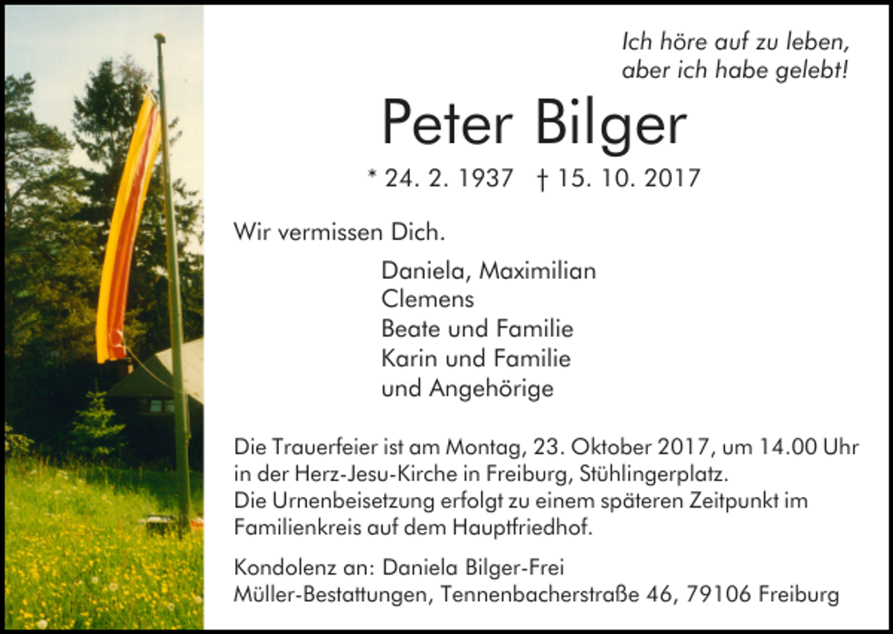 <p>IIch<br />c h höre<br />h ör e auf<br />a uf zu<br />z u lleben,<br />e b e n,<br />aaber<br />b er iich<br />c h hhabe<br />a b e ggelebt!<br />el e bt!</p><p>PPeter<br />et er Bilger<br />Bil g er</p><p>** 24.<br />2 4. 2.<br />2. 1937<br />1 9 3 7 †† 15.<br />1 5. 10.<br />1 0. 22<br />Wir<br />Wir v vermissen<br />er mi s s e n DiDich.<br />c h.<br />D a ni el a, Maximilian<br />M a xi mili a n<br />Daniela,<br />Clemens<br />Cl e m e n s<br />Beate<br />B e at e uund<br />n d FFamilie<br />a mili e<br />Karin<br />K ari n uund<br />n d FFamilie<br />a mili e<br />und<br />u n d Angehörige<br />A n g e h öri g e<br />Die<br />Di e TrTrauerfeier<br />a u erf ei er i stist aam<br />m Montag,<br />M o nt a g, 23.<br />2 3. Oktober<br />O kt o b er 2017,<br />2 0 1 7, uum<br />m 114.00<br />4. Uhr<br />U hr<br />in<br />i n der<br />d er Herz-Jesu-Kirche<br />H er z-J e s u- Kir c h e iinn Freiburg,<br />Fr ei b ur g, Stühlingerplatz.<br />St ü hli n g er pl at z.<br />Di e Ur<br />n e n b ei s et z u n g ererfolgt<br />f ol gt zu<br />z u einem<br />ei n e m späteren<br />s p ät er e n ZZeitpunkt<br />eit p u n kt iim<br />m<br />Die<br />Urnenbeisetzung<br />Familienkreis<br />F a mili e n kr ei s auf<br />a uf dem<br />d e m Hauptfriedhof.<br />H a u ptfri e d h of.<br />Kondolenz<br />K o n d ol e n z aan:<br />n: Daniela<br />D a ni el a Bilger-Frei<br />Bil g er- Fr ei<br />Müller-Bestattungen,<br />Freiburg<br />M üll er- B e st att u n g e n, T Tennenbacherstraße<br />e n n e n b a c h er str a ß e 46,<br />4 6, 79106<br />7 9 1 0 6 Fr<br />ei b ur g</p>