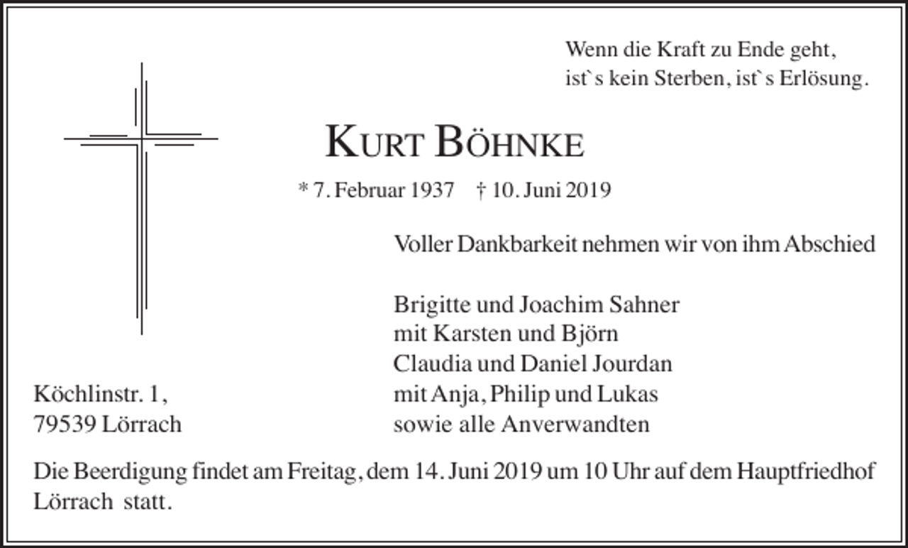 <p>Wenn die Kraft zu Ende geht,<br />ist`s kein Sterben, ist`s Erlösung.</p><p>KURT BÖHNKE<br />* 7. Februar 1937 † 10. Juni 2019</p><p>Voller Dankbarkeit nehmen wir von ihm Abschied</p><p>Köchlinstr. 1,<br />79539 Lörrach</p><p>Brigitte und Joachim Sahner<br />mit Karsten und Björn<br />Claudia und Daniel Jourdan<br />mit Anja, Philip und Lukas<br />sowie alle Anverwandten</p><p>Die Beerdigung findet am Freitag, dem 14. Juni 2019 um 10 Uhr auf dem Hauptfriedhof<br />Lörrach statt.</p>