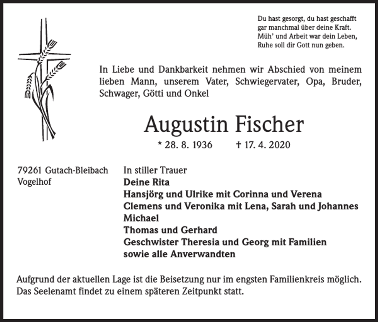 <p>Du hast gesorgt, du hast geschafft<br />gar manchmal über deine Kraft.<br />Müh’ und Arbeit war dein Leben,<br />Ruhe soll dir Gott nun geben.</p><p>In Liebe und Dankbarkeit nehmen wir Abschied von meinem<br />lieben Mann, unserem Vater, Schwiegervater, Opa, Bruder,<br />Schwager, Götti und Onkel</p><p>Augustin Fischer<br />* 28. 8. 1936<br />79261 Gutach-Bleibach<br />Vogelhof</p><p>† 17. 4. 2020</p><p>In stiller Trauer<br />Deine Rita<br />Hansjörg und Ulrike mit Corinna und Verena<br />Clemens und Veronika mit Lena, Sarah und Johannes<br />Michael<br />Thomas und Gerhard<br />Geschwister Theresia und Georg mit Familien<br />sowie alle Anverwandten</p><p>Aufgrund der aktuellen Lage ist die Beisetzung nur im engsten Familienkreis möglich.<br />Das Seelenamt findet zu einem späteren Zeitpunkt statt.</p>