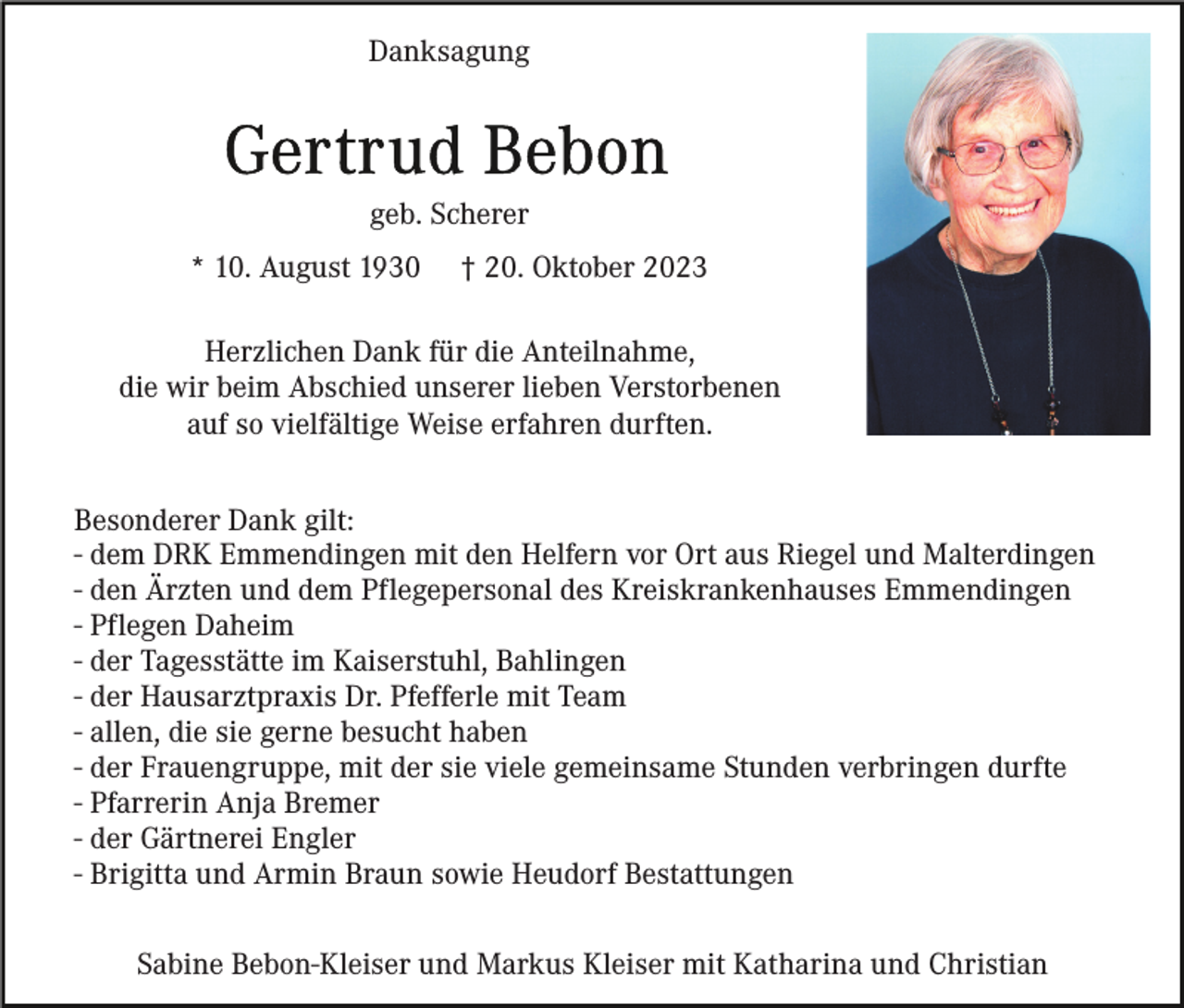<p>Danksagung</p><p>geb. Scherer<br />* 10. August 1930</p><p>† 20. Oktober 2023</p><p>Herzlichen Dank für die Anteilnahme,<br />die wir beim Abschied unserer lieben Verstorbenen<br />auf so vielfältige Weise erfahren durften.<br />Besonderer Dank gilt:<br />- dem DRK Emmendingen mit den Helfern vor Ort aus Riegel und Malterdingen<br />- den Ärzten und dem Pflegepersonal des Kreiskrankenhauses Emmendingen<br />- Pflegen Daheim<br />- der Tagesstätte im Kaiserstuhl, Bahlingen<br />- der Hausarztpraxis Dr. Pfefferle mit Team<br />- allen, die sie gerne besucht haben<br />- der Frauengruppe, mit der sie viele gemeinsame Stunden verbringen durfte<br />- Pfarrerin Anja Bremer<br />- der Gärtnerei Engler<br />- Brigitta und Armin Braun sowie Heudorf Bestattungen<br />Sabine Bebon-Kleiser und Markus Kleiser mit Katharina und Christian</p>