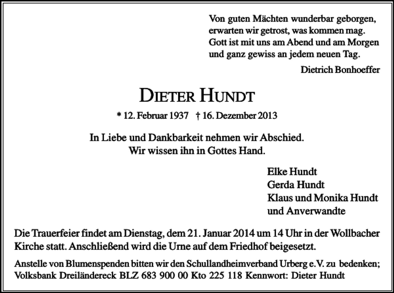 <p>Von guten Mächten wunderbar geborgen,<br />erwarten wir getrost, was kommen mag.<br />Gott ist mit uns am Abend und am Morgen<br />und ganz gewiss an jedem neuen Tag.<br />Dietrich Bonhoeffer</p><p>DIETER HUNDT<br />* 12. Februar 1937 † 16. Dezember 2013</p><p>In Liebe und Dankbarkeit nehmen wir Abschied.<br />Wir wissen ihn in Gottes Hand.<br />Elke Hundt<br />Gerda Hundt<br />Klaus und Monika Hundt<br />und Anverwandte<br />Die Trauerfeier findet am Dienstag, dem 21. Januar 2014 um 14 Uhr in der Wollbacher<br />Kirche statt. Anschließend wird die Urne auf dem Friedhof beigesetzt.<br />Anstelle von Blumenspenden bitten wir den Schullandheimverband Urberg e.V. zu bedenken;<br />Volksbank Dreiländereck BLZ 683 9 Kto 225 118 Kennwort: Dieter Hundt</p>