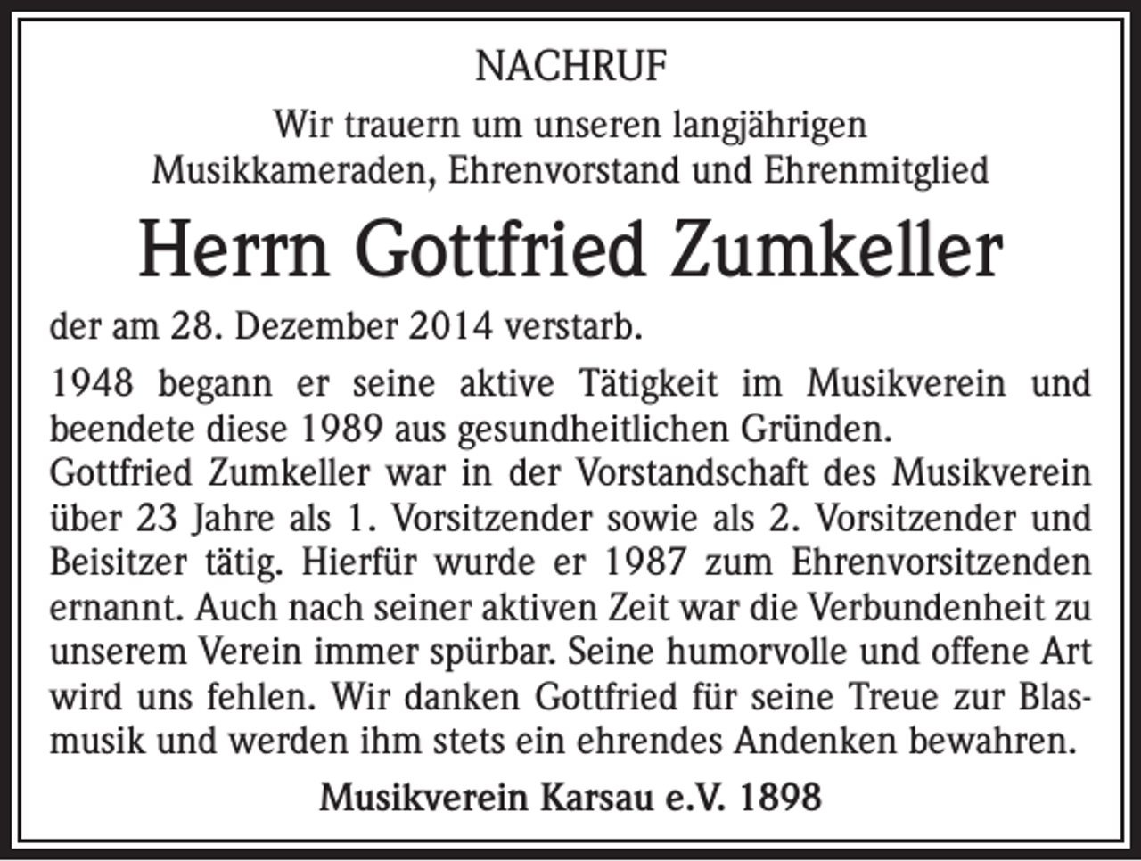 <p>NACHRUF<br />Wir trauern um unseren langjährigen<br />Musikkameraden, Ehrenvorstand und Ehrenmitglied</p><p>Herrn Gottfried Zumkeller<br />der am 28. Dezember 2014 verstarb.<br />1948 begann er seine aktive Tätigkeit im Musikverein und<br />beendete diese 1989 aus gesundheitlichen Gründen.<br />Gottfried Zumkeller war in der Vorstandschaft des Musikverein<br />über 23 Jahre als 1. Vorsitzender sowie als 2. Vorsitzender und<br />Beisitzer tätig. Hierfür wurde er 1987 zum Ehrenvorsitzenden<br />ernannt. Auch nach seiner aktiven Zeit war die Verbundenheit zu<br />unserem Verein immer spürbar. Seine humorvolle und offene Art<br />wird uns fehlen. Wir danken Gottfried für seine Treue zur Blasmusik und werden ihm stets ein ehrendes Andenken bewahren.<br />Musikverein Karsau e.V. 1898</p>