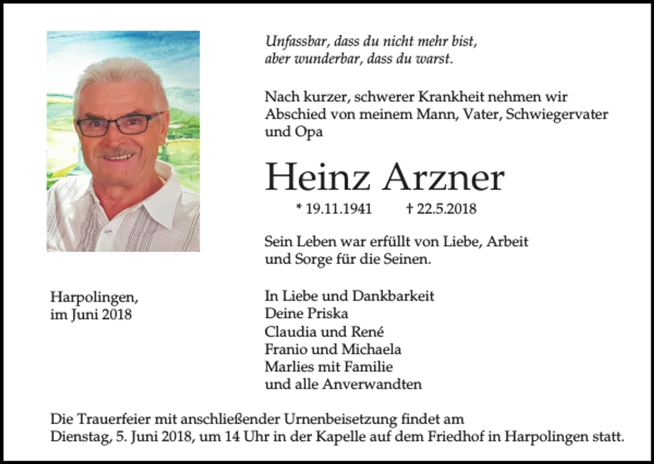 <p>Unfassbar, dass du nicht mehr bist,<br />aber wunderbar, dass du warst.<br />Nach kurzer, schwerer Krankheit nehmen wir<br />Abschied von meinem Mann, Vater, Schwiegervater<br />und Opa</p><p>Heinz Arzner<br />* 19.11.1941</p><p>† 22.5.2018</p><p>Sein Leben war erfüllt von Liebe, Arbeit<br />und Sorge für die Seinen.<br />Harpolingen,<br />im Juni 2018</p><p>In Liebe und Dankbarkeit<br />Deine Priska<br />Claudia und René<br />Franio und Michaela<br />Marlies mit Familie<br />und alle Anverwandten</p><p>Die Trauerfeier mit anschließender Urnenbeisetzung findet am<br />Dienstag, 5. Juni 2018, um 14 Uhr in der Kapelle auf dem Friedhof in Harpolingen statt.</p>
