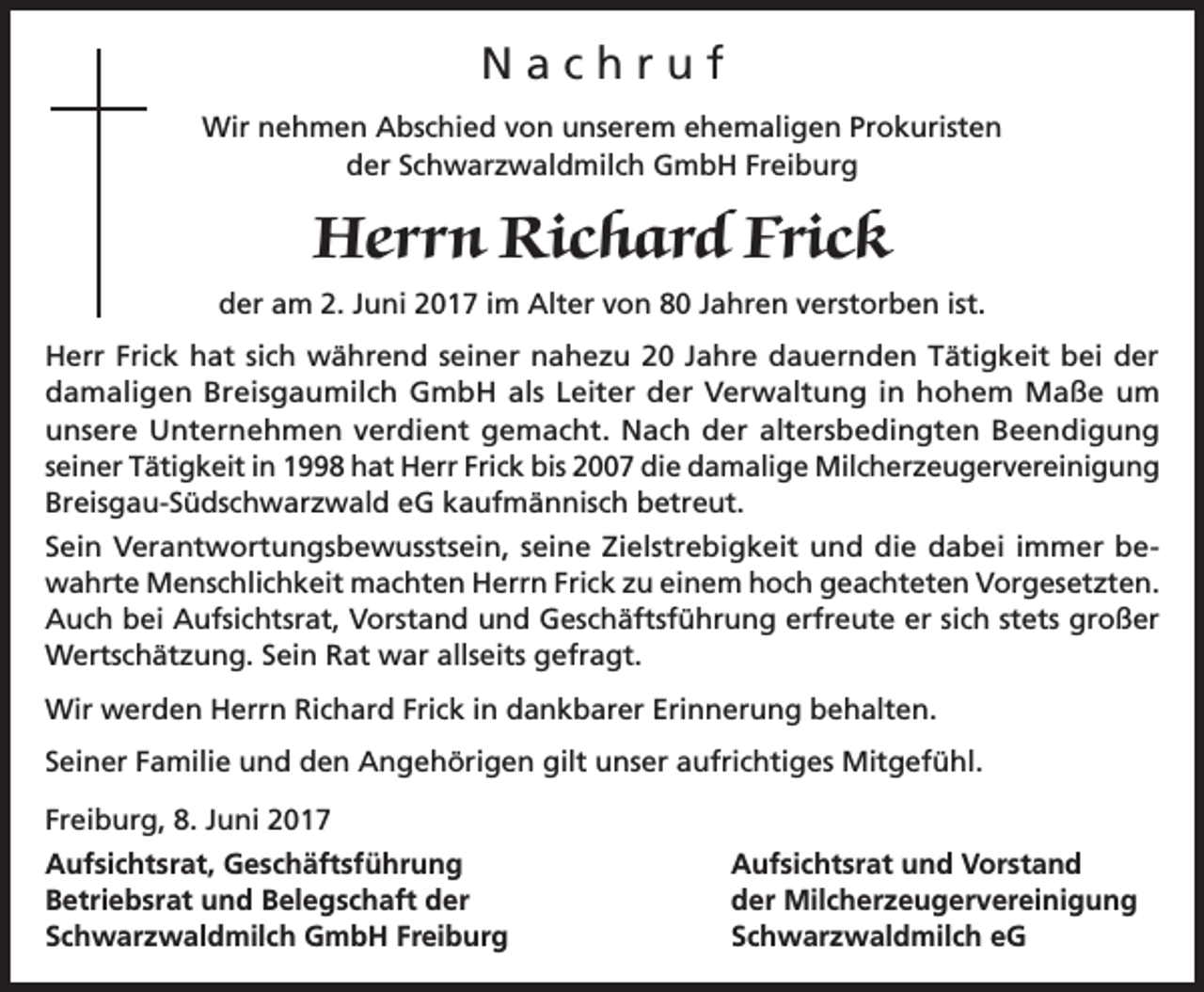 <p>Nachruf<br />Wir nehmen Abschied von unserem ehemaligen Prokuristen<br />der Schwarzwaldmilch GmbH Freiburg</p><p>Herrn Richard Frick<br />der am 2. Juni 2017 im Alter von 80 Jahren verstorben ist.<br />Herr Frick hat sich während seiner nahezu 20 Jahre dauernden Tätigkeit bei der<br />damaligen Breisgaumilch GmbH als Leiter der Verwaltung in hohem Maße um<br />unsere Unternehmen verdient gemacht. Nach der altersbedingten Beendigung<br />seiner Tätigkeit in 1998 hat Herr Frick bis 2007 die damalige Milcherzeugervereinigung<br />Breisgau-Südschwarzwald eG kaufmännisch betreut.<br />Sein Verantwortungsbewusstsein, seine Zielstrebigkeit und die dabei immer bewahrte Menschlichkeit machten Herrn Frick zu einem hoch geachteten Vorgesetzten.<br />Auch bei Aufsichtsrat, Vorstand und Geschäftsführung erfreute er sich stets großer<br />Wertschätzung. Sein Rat war allseits gefragt.<br />Wir werden Herrn Richard Frick in dankbarer Erinnerung behalten.<br />Seiner Familie und den Angehörigen gilt unser aufrichtiges Mitgefühl.<br />Freiburg, 8. Juni 2017<br />Aufsichtsrat, Geschäftsführung<br />Betriebsrat und Belegschaft der<br />Schwarzwaldmilch GmbH Freiburg</p><p>Aufsichtsrat und Vorstand<br />der Milcherzeugervereinigung<br />Schwarzwaldmilch eG</p>