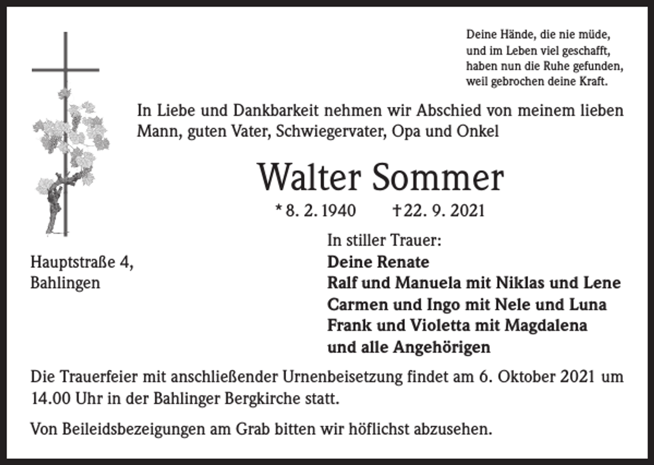 <p>Deine Hände, die nie müde,<br />und im Leben viel geschafft,<br />haben nun die Ruhe gefunden,<br />weil gebrochen deine Kraft.</p><p>In Liebe und Dankbarkeit nehmen wir Abschied von meinem lieben<br />Mann, guten Vater, Schwiegervater, Opa und Onkel</p><p>Walter Sommer<br />* 8. 2. 1940 † 22. 9. 2021</p><p>Hauptstraße 4,<br />Bahlingen</p><p>In stiller Trauer:<br />Deine Renate<br />Ralf und Manuela mit Niklas und Lene<br />Carmen und Ingo mit Nele und Luna<br />Frank und Violetta mit Magdalena<br />und alle Angehörigen</p><p>Die Trauerfeier mit anschließender Urnenbeisetzung findet am 6. Oktober 2021 um<br />14.00 Uhr in der Bahlinger Bergkirche statt.<br />Von Beileidsbezeigungen am Grab bitten wir höflichst abzusehen.</p>