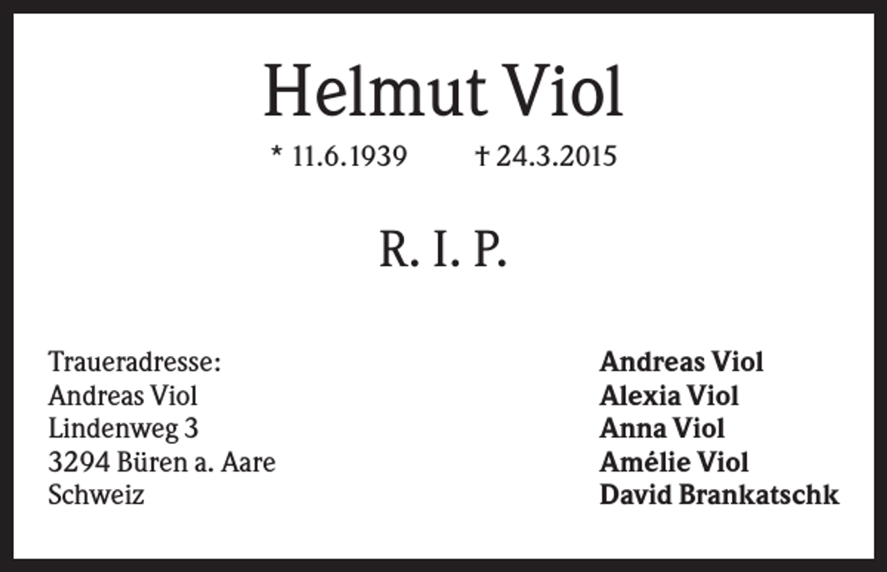 <p>Helmut Viol<br />* 11.6.1939</p><p>† 24.3.2015</p><p>R. I. P.<br />Traueradresse:<br />Andreas Viol<br />Lindenweg 294 Büren a. Aare<br />Schweiz</p><p>Andreas Viol<br />Alexia Viol<br />Anna Viol<br />Amélie Viol<br />David Brankatschk</p>