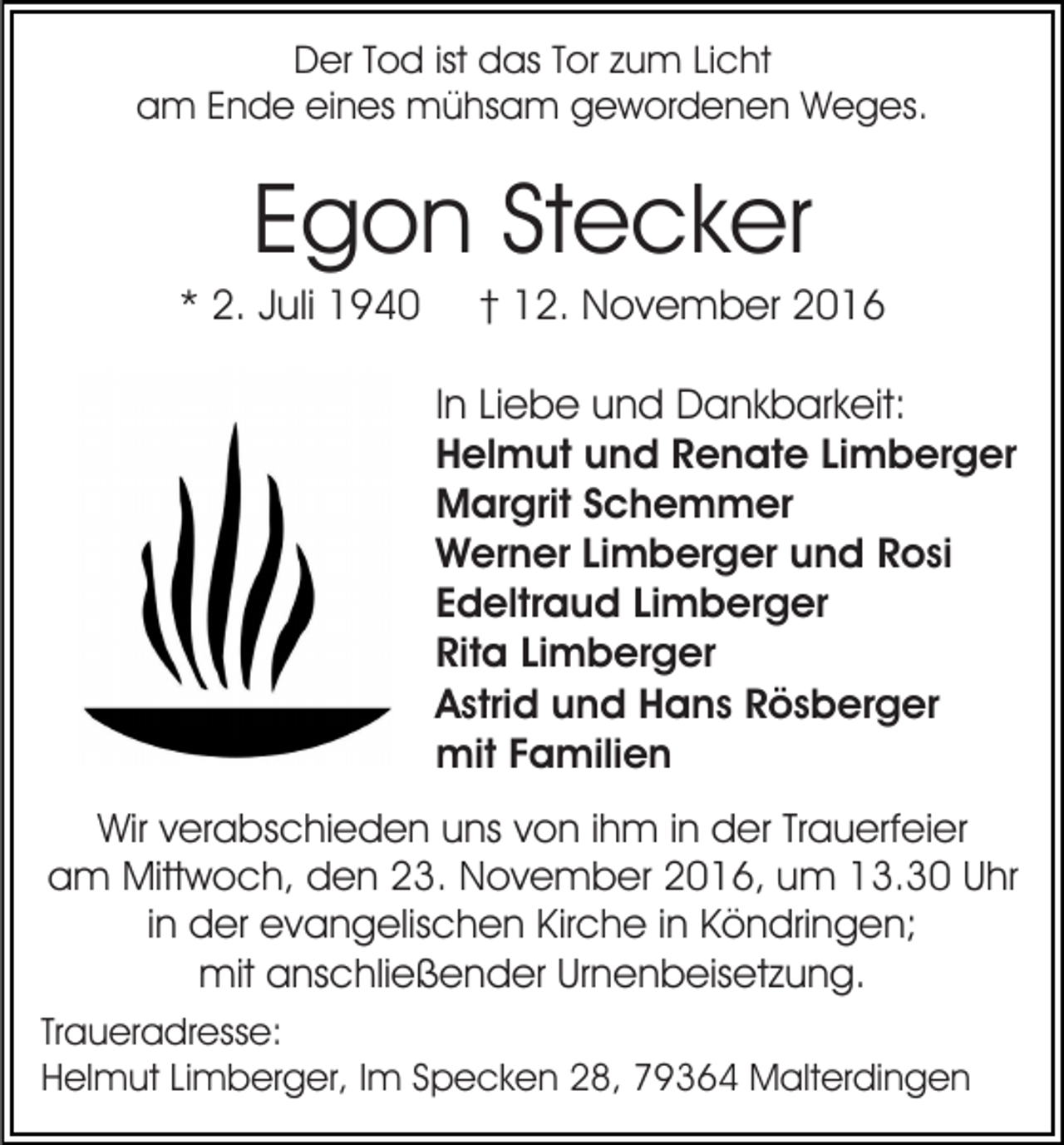<p>Der Tod ist das Tor zum Licht<br />am Ende eines mühsam gewordenen Weges.</p><p>Egon Stecker<br />* 2. Juli 1940</p><p>† 12. November 2016<br />In Liebe und Dankbarkeit:<br />Helmut und Renate Limberger<br />Margrit Schemmer<br />Werner Limberger und Rosi<br />Edeltraud Limberger<br />Rita Limberger<br />Astrid und Hans Rösberger<br />mit Familien</p><p>Wir verabschieden uns von ihm in der Trauerfeier<br />am Mittwoch, den 23. November 2016, um 13.30 Uhr<br />in der evangelischen Kirche in Köndringen;<br />mit anschließender Urnenbeisetzung.<br />Traueradresse:<br />Helmut Limberger, Im Specken 28, 79364 Malterdingen</p>