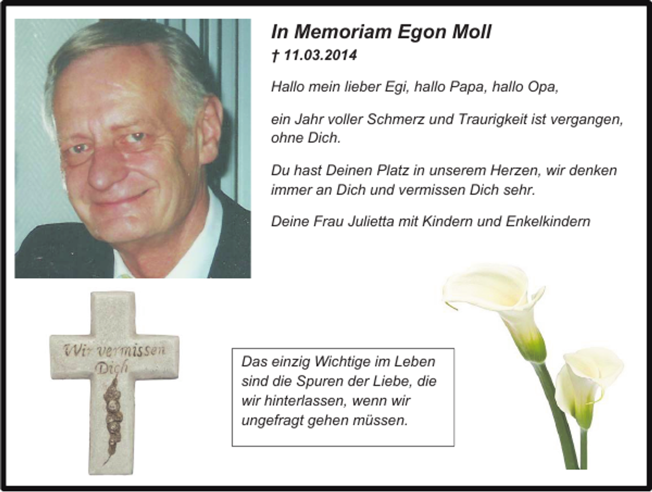<p>In Memoriam Egon Moll<br />† 11.03.2014<br />Hallo mein lieber Egi, hallo Papa, hallo Opa,<br />ein Jahr voller Schmerz und Traurigkeit ist vergangen,<br />ohne Dich.<br />Du hast Deinen Platz in unserem Herzen, wir denken<br />immer an Dich und vermissen Dich sehr.<br />Deine Frau Julietta mit Kindern und Enkelkindern</p><p>Das einzig Wichtige im Leben<br />sind die Spuren der Liebe, die<br />wir hinterlassen, wenn wir<br />ungefragt gehen müssen.</p>