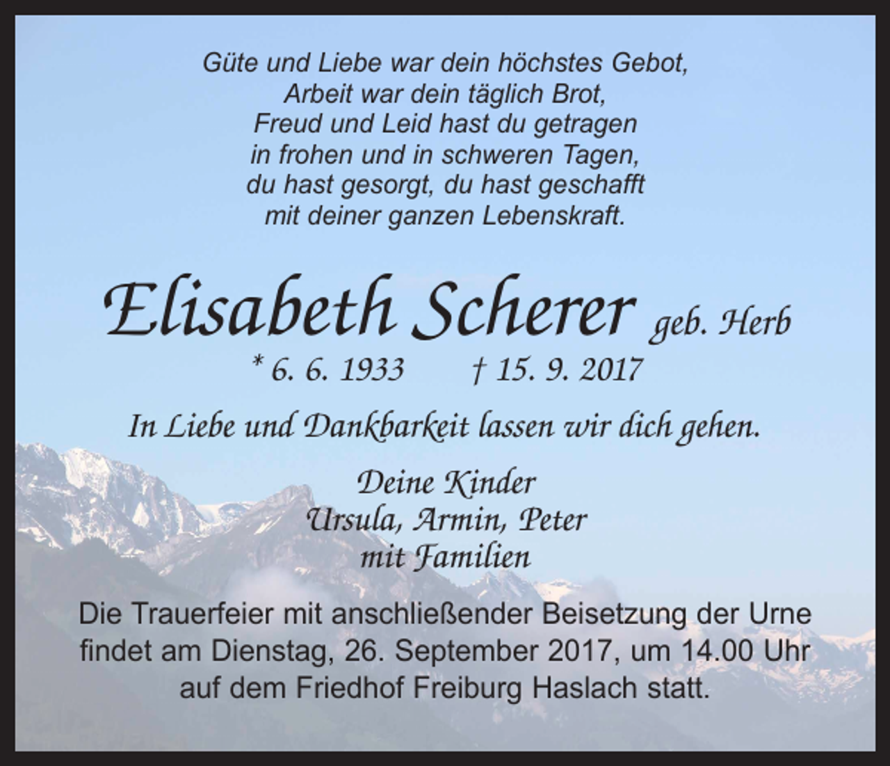 <p>Güte und Liebe war dein höchstes Gebot,<br />Arbeit war dein täglich Brot,<br />Freud und Leid hast du getragen<br />in frohen und in schweren Tagen,<br />du hast gesorgt, du hast geschafft<br />mit deiner ganzen Lebenskraft.</p><p>Elisabeth Scherer geb. Herb<br />* 6. 6. 1933 † 15. 9. 2017</p><p>In Liebe und Dankbarkeit lassen wir dich gehen.<br />Deine Kinder<br />Ursula, Armin, Peter<br />mit Familien<br />Die Trauerfeier mit anschließender Beisetzung der Urne<br />findet am Dienstag, 26. September 2017, um 14.00 Uhr<br />auf dem Friedhof Freiburg Haslach statt.</p>