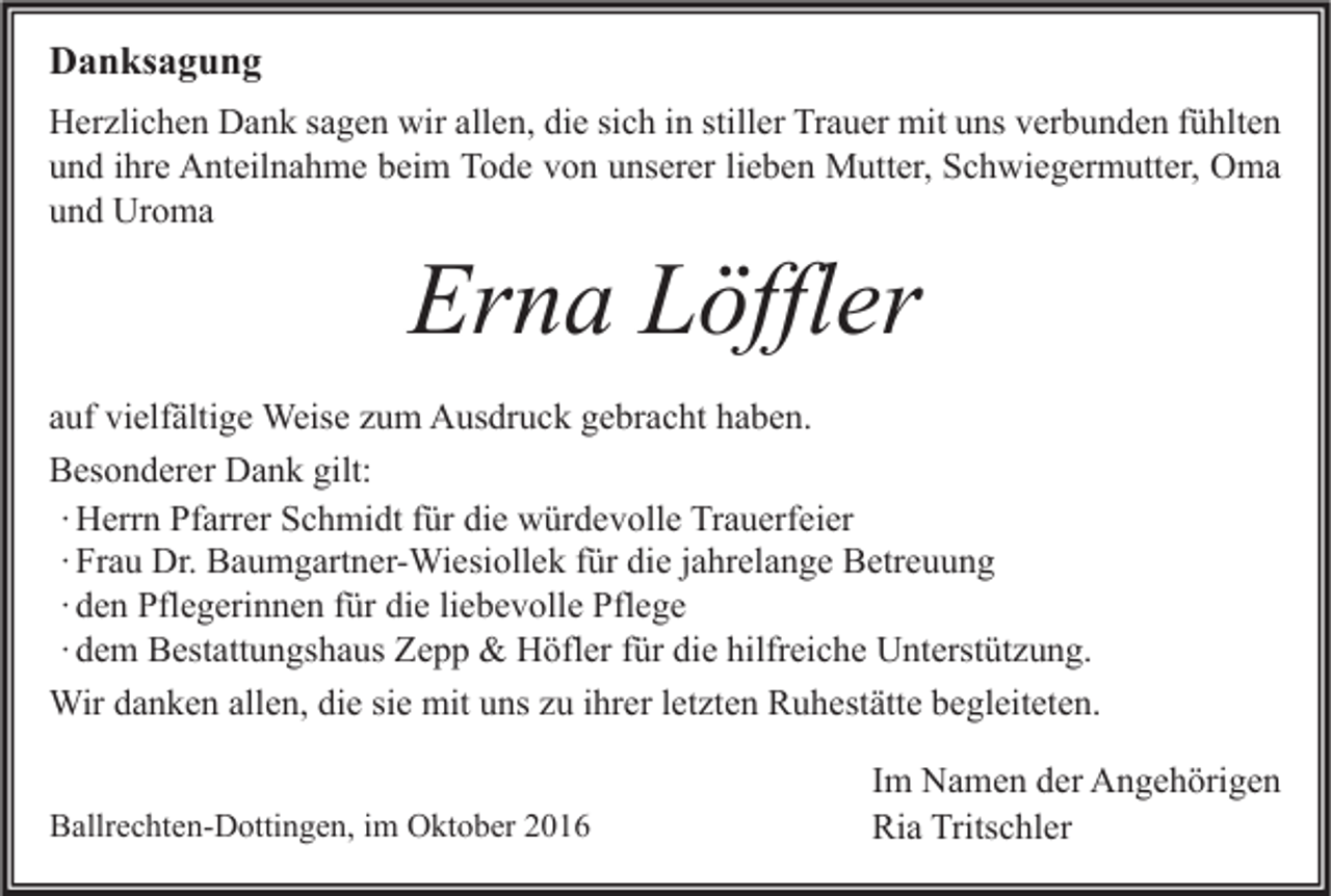 <p>Danksagung<br />Herzlichen Dank sagen wir allen, die sich in stiller Trauer mit uns verbunden fühlten<br />und ihre Anteilnahme beim Tode von unserer lieben Mutter, Schwiegermutter, Oma<br />und Uroma</p><p>Erna Löffler</p><p>auf vielfältige Weise zum Ausdruck gebracht haben.<br />Besonderer Dank gilt:<br />∙ Herrn Pfarrer Schmidt für die würdevolle Trauerfeier<br />∙ Frau Dr. Baumgartner-Wiesiollek für die jahrelange Betreuung<br />∙ den Pflegerinnen für die liebevolle Pflege<br />∙ dem Bestattungshaus Zepp &amp; Höfler für die hilfreiche Unterstützung.<br />Wir danken allen, die sie mit uns zu ihrer letzten Ruhestätte begleiteten.<br />Ballrechten-Dottingen, im Oktober 2016</p><p>Im Namen der Angehörigen<br />Ria Tritschler</p>