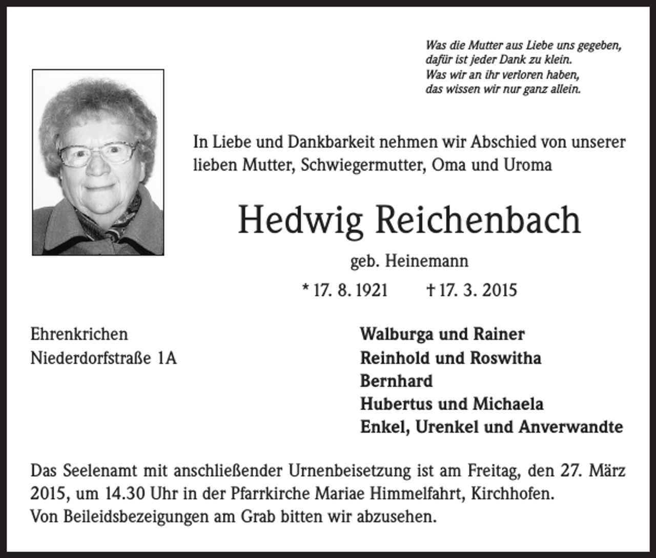 <p>Was die Mutter aus Liebe uns gegeben,<br />dafür ist jeder Dank zu klein.<br />Was wir an ihr verloren haben,<br />das wissen wir nur ganz allein.</p><p>In Liebe und Dankbarkeit nehmen wir Abschied von unserer<br />lieben Mutter, Schwiegermutter, Oma und Uroma</p><p>Hedwig Reichenbach<br />geb. Heinemann<br />* 17. 8. 1921 † 17. 3. 2015<br />Ehrenkrichen<br />Niederdorfstraße 1A</p><p>Walburga und Rainer<br />Reinhold und Roswitha<br />Bernhard<br />Hubertus und Michaela<br />Enkel, Urenkel und Anverwandte</p><p>Das Seelenamt mit anschließender Urnenbeisetzung ist am Freitag, den 27. März<br />2015, um 14.30 Uhr in der Pfarrkirche Mariae Himmelfahrt, Kirchhofen.<br />Von Beileidsbezeigungen am Grab bitten wir abzusehen.</p>