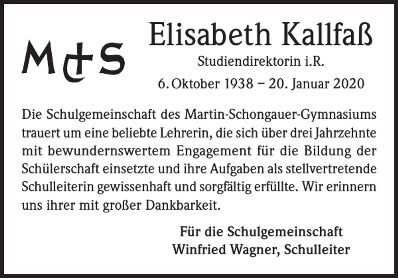 <p>Elisabeth Kallfaß<br />Studiendirektorin i.R.<br />6. Oktober 1938 – 20. Januar 2020</p><p>Die Schulgemeinschaft des Martin-Schongauer-Gymnasiums<br />trauert um eine beliebte Lehrerin, die sich über drei Jahrzehnte<br />mit bewundernswertem Engagement für die Bildung der<br />Schülerschaft einsetzte und ihre Aufgaben als stellvertretende<br />Schulleiterin gewissenhaft und sorgfältig erfüllte. Wir erinnern<br />uns ihrer mit großer Dankbarkeit.<br />Für die Schulgemeinschaft<br />Winfried Wagner, Schulleiter</p>