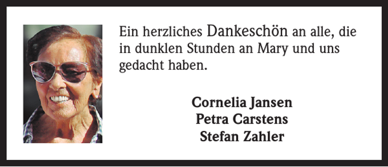 <p>Ein herzliches Dankeschön an alle, die<br />in dunklen Stunden an Mary und uns<br />gedacht haben.<br />Cornelia Jansen<br />Petra Carstens<br />Stefan Zahler</p>