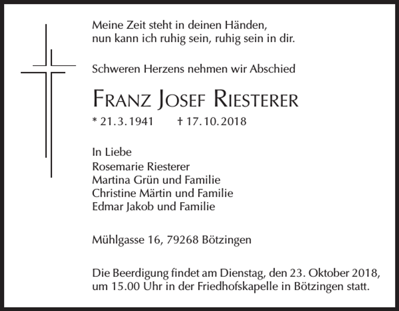 <p>Meine Zeit steht in deinen Händen,<br />nun kann ich ruhig sein, ruhig sein in dir.<br />Schweren Herzens nehmen wir Abschied</p><p>Franz Josef Riesterer<br />* 21. 3. 1941 † 17. 10. 2018<br />In Liebe<br />Rosemarie Riesterer<br />Martina Grün und Familie<br />Christine Märtin und Familie<br />Edmar Jakob und Familie<br />Mühlgasse 16, 79268 Bötzingen<br />Die Beerdigung findet am Dienstag, den 23. Oktober 2018,<br />um 15.00 Uhr in der Friedhofskapelle in Bötzingen statt.</p>