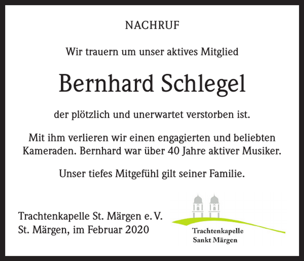 <p>NACHRUF<br />Wir trauern um unser aktives Mitglied</p><p>Bernhard Schlegel<br />der plötzlich und unerwartet verstorben ist.<br />Mit ihm verlieren wir einen engagierten und beliebten<br />Kameraden. Bernhard war über 40 Jahre aktiver Musiker.<br />Unser tiefes Mitgefühl gilt seiner Familie.</p><p>Trachtenkapelle St. Märgen e. V.<br />St. Märgen, im Februar 2020</p>