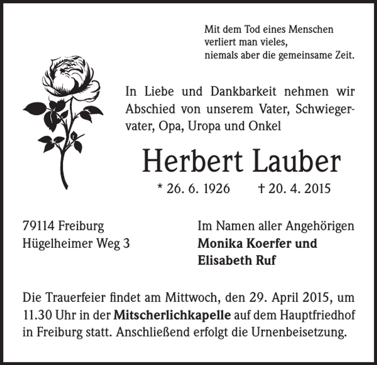<p>In Liebe und Dankbarkeit nehmen wir<br />Abschied von unserem Vater, Schwiegervater, Opa, Uropa und Onkel</p><p>Mit dem Tod eines Menschen<br />verliert man vieles,<br />niemals aber die gemeinsame Zeit.</p><p>Herbert Lauber</p><p>* 26. 6. 1926 † 20. 4. 2015</p><p>79114 Freiburg<br />Hügelheimer Weg 3</p><p>Im Namen aller Angehörigen<br />Monika Koerfer und<br />Elisabeth Ruf</p><p>Die Trauerfeier findet am Mittwoch, den 29. April 2015, um<br />11.30 Uhr in der Mitscherlichkapelle auf dem Hauptfriedhof<br />in Freiburg statt. Anschließend erfolgt die Urnenbeisetzung.</p>