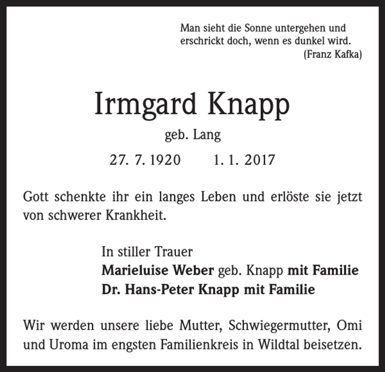 <p>Man sieht die Sonne untergehen und<br />erschrickt doch, wenn es dunkel wird.</p><p>(Franz Kafka)</p><p>Irmgard Knapp<br />geb. Lang<br />27. 7. 1920 1. 1. 2017<br />Gott schenkte ihr ein langes Leben und erlöste sie jetzt<br />von schwerer Krankheit.<br />In stiller Trauer<br />Marieluise Weber geb. Knapp mit Familie<br />Dr. Hans-Peter Knapp mit Familie<br />Wir werden unsere liebe Mutter, Schwiegermutter, Omi<br />und Uroma im engsten Familienkreis in Wildtal beisetzen.</p>