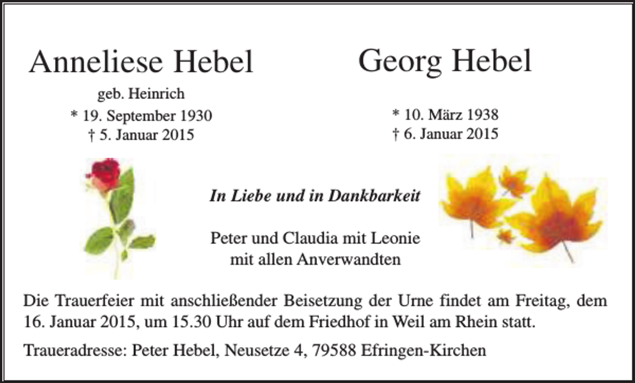 <p>Anneliese Hebel</p><p>Georg Hebel</p><p>geb. Heinrich<br />* 19. September 1930<br />† 5. Januar 2015</p><p>* 10. März 1938<br />† 6. Januar 2015</p><p>In Liebe und in Dankbarkeit<br />Peter und Claudia mit Leonie<br />mit allen Anverwandten<br />Die Trauerfeier mit anschließender Beisetzung der Urne findet am Freitag, dem<br />16. Januar 2015, um 15.30 Uhr auf dem Friedhof in Weil am Rhein statt.<br />Traueradresse: Peter Hebel, Neusetze 4, 79588 Efringen-Kirchen</p>