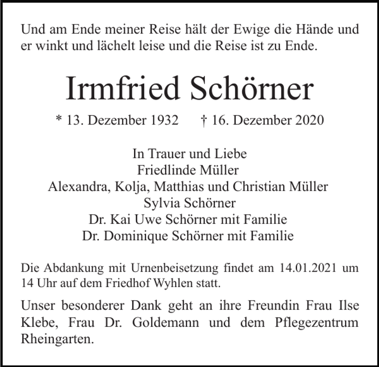 <p>Und am Ende meiner Reise hält der Ewige die Hände und<br />er winkt und lächelt leise und die Reise ist zu Ende.</p><p>Irmfried Schörner<br />* 13. Dezember 1932</p><p>† 16. Dezember 2020</p><p>In Trauer und Liebe<br />Friedlinde Müller<br />Alexandra, Kolja, Matthias und Christian Müller<br />Sylvia Schörner<br />Dr. Kai Uwe Schörner mit Familie<br />Dr. Dominique Schörner mit Familie<br />Die Abdankung mit Urnenbeisetzung findet am 14.01.2021 um<br />14 Uhr auf dem Friedhof Wyhlen statt.</p><p>Unser besonderer Dank geht an ihre Freundin Frau Ilse<br />Klebe, Frau Dr. Goldemann und dem Pflegezentrum<br />Rheingarten.</p>