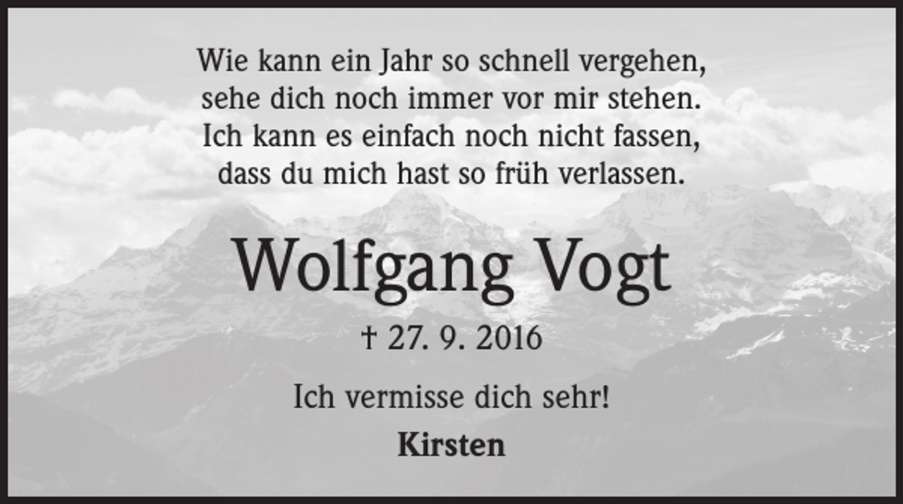 <p>Wie kann ein Jahr so schnell vergehen,<br />sehe dich noch immer vor mir stehen.<br />Ich kann es einfach noch nicht fassen,<br />dass du mich hast so früh verlassen.</p><p>Wolfgang Vogt<br />† 27. 9. 2016<br />Ich vermisse dich sehr!<br />Kirsten</p>