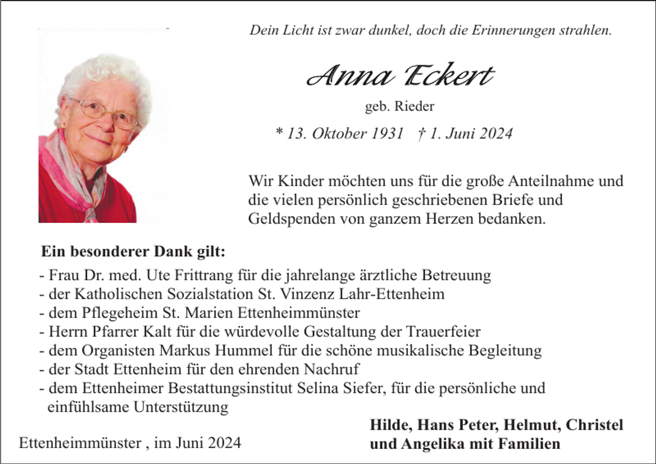 <p>Dein Licht ist zwar dunkel, doch die Erinnerungen strahlen.</p><p>geb. Rieder</p><p>* 13. Oktober 1931 † 1. Juni 2024<br />Wir Kinder möchten uns für die große Anteilnahme und<br />die vielen persönlich geschriebenen Briefe und<br />Geldspenden von ganzem Herzen bedanken.<br />Ein besonderer Dank gilt:<br />- Frau Dr. med. Ute Frittrang für die jahrelange ärztliche Betreuung<br />- der Katholischen Sozialstation St. Vinzenz Lahr-Ettenheim<br />- dem Pflegeheim St. Marien Ettenheimmünster<br />- Herrn Pfarrer Kalt für die würdevolle Gestaltung der Trauerfeier<br />- dem Organisten Markus Hummel für die schöne musikalische Begleitung<br />- der Stadt Ettenheim für den ehrenden Nachruf<br />- dem Ettenheimer Bestattungsinstitut Selina Siefer, für die persönliche und<br />einfühlsame Unterstützung<br />Hilde, Hans Peter, Helmut, Christel<br />Ettenheimmünster , im Juni 2024<br />und Angelika mit Familien</p>